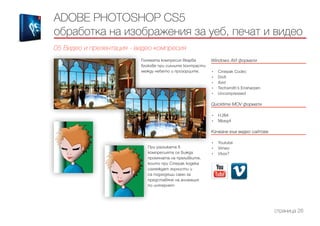 ADOBE PHOTOSHOP CS5
обработка на изображения за уеб, печат и видео
05 Видео и презентация - видео компресия
страница 26
Windows AVI формати
------------------------------------------------------------------------------------------------------
•	 Cinepak Codec
•	 DivX
•	 Xvid
•	 Techsmith’s Ensharpen
•	 Uncompressed
Quicktime MOV формати
------------------------------------------------------------------------------------------------------
•	 H.264
•	 Mpeg4
Качване във видео сайтове
------------------------------------------------------------------------------------------------------
•	 Youtube
•	 Vimeo
•	 Vbox7
При разликата в
компресията се вижда
промяната на преливките,
които при Cinepak кодека
изглеждат зърнисти и
са подходящи само за
представяне на анимация
по интернет.
Голямата компресия вкарва
блокове при силните контрасти
между небето и прозорците.
 