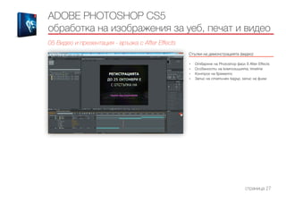 ADOBE PHOTOSHOP CS5
обработка на изображения за уеб, печат и видео
05 Видео и презентация - връзка с After Effects
Стъпки на демонстрацията (видео)
------------------------------------------------------------------------------------------------------
•	 Отваряне на Photoshop файл в After Effects
•	 Особености на композицията, timeline
•	 Контрол на времето
•	 Запис на статичен кадър, запис на филм
страница 27
 