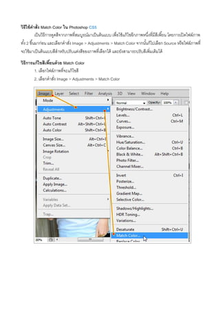 วิธีใช้คําสั่ง Match Color ใน Photoshop CS5
เป็นวิธีการดูดสีจากภาพที่สมบูรณ์มาเป็นต้นแบบ เพื่อใช้แก้ไขอีกภาพหนึ่งที่มีสีเพี้ยน โดยการเปิดไฟล์ภาพ
ทั้ง 2 ขึ้นมาก่อน และเลือกคําสั่ง Image > Adjustments > Match Color จากนั้นก็ไปเลือก Source หรือไฟล์ภาพที่
จะใช้มาเป็นต้นแบบสีสําหรับปรับแต่งสีของภาพที่เลือกได้ และยังสามารถปรับสีเพิ่มเติมได้
วิธีการแก้ไขสีเพี้ยนด้วย Match Color
1. เลือกไฟล์ภาพที่จะแก้ไขสี
2. เลือกคําสั่ง Image > Adjustments > Match Color
 