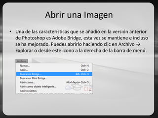 Abrir una Imagen
• Una de las características que se añadió en la versión anterior
de Photoshop es Adobe Bridge, esta vez se mantiene e incluso
se ha mejorado. Puedes abrirlo haciendo clic en Archivo →
Explorar o desde este icono a la derecha de la barra de menú.
 
