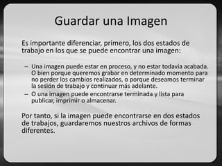 Guardar una Imagen
Es importante diferenciar, primero, los dos estados de
trabajo en los que se puede encontrar una imagen:
– Una imagen puede estar en proceso, y no estar todavía acabada.
O bien porque queremos grabar en determinado momento para
no perder los cambios realizados, o porque deseamos terminar
la sesión de trabajo y continuar más adelante.
– O una imagen puede encontrarse terminada y lista para
publicar, imprimir o almacenar.
Por tanto, si la imagen puede encontrarse en dos estados
de trabajos, guardaremos nuestros archivos de formas
diferentes.
 