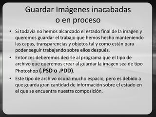 Guardar Imágenes inacabadas
o en proceso
• Si todavía no hemos alcanzado el estado final de la imagen y
queremos guardar el trabajo que hemos hecho manteniendo
las capas, transparencias y objetos tal y como están para
poder seguir trabajando sobre ellos después.
• Entonces deberemos decirle al programa que el tipo de
archivo que queremos crear al guardar la imagen sea de tipo
Photoshop (.PSD o .PDD).
• Este tipo de archivo ocupa mucho espacio, pero es debido a
que guarda gran cantidad de información sobre el estado en
el que se encuentra nuestra composición.
 