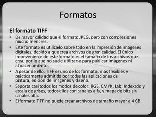 Formatos
El formato TIFF
• De mayor calidad que el formato JPEG, pero con compresiones
mucho menores.
• Este formato es utilizado sobre todo en la impresión de imágenes
digitales, debido a que crea archivos de gran calidad. El único
inconveniente de este formato es el tamaño de los archivos que
crea, por lo que no suele utilizarse para publicar imágenes ni
almacenamiento.
• A pesar de ello, TIFF es uno de los formatos más flexibles y
prácticamente admitido por todas las aplicaciones de
pintura, edición de imágenes y diseño.
• Soporta casi todos los modos de color: RGB, CMYK, Lab, Indexado y
escala de grises, todos ellos con canales alfa, y mapa de bits sin
canales alfa.
• El formato TIFF no puede crear archivos de tamaño mayor a 4 GB.
 