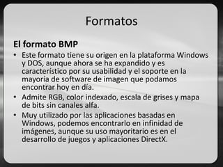 Formatos
El formato BMP
• Este formato tiene su origen en la plataforma Windows
y DOS, aunque ahora se ha expandido y es
característico por su usabilidad y el soporte en la
mayoría de software de imagen que podamos
encontrar hoy en día.
• Admite RGB, color indexado, escala de grises y mapa
de bits sin canales alfa.
• Muy utilizado por las aplicaciones basadas en
Windows, podemos encontrarlo en infinidad de
imágenes, aunque su uso mayoritario es en el
desarrollo de juegos y aplicaciones DirectX.
 