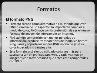 Formatos
El formato PNG
• Formato creado como alternativa a GIF. Viendo que este
último carecía de un aspecto tan importante como es el
modo de color, PNG nace con la pretensión de ser el nuevo
formato de imagen de intercambio en Internet.
• PNG admite compresión con menos pérdidas de
información, produce transparencias de fondo sin bordes
irregulares y soporta los modos RGB, escala de grises y
color indexado sin canales alfa.
• Este formato está siendo utilizado cada vez más para
sustituir a GIF en gráficos para web, y cada vez más en
imágenes con mayor calidad que antes eran comprimidas
con JPEG.
 