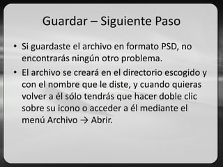 Guardar – Siguiente Paso
• Si guardaste el archivo en formato PSD, no
encontrarás ningún otro problema.
• El archivo se creará en el directorio escogido y
con el nombre que le diste, y cuando quieras
volver a él sólo tendrás que hacer doble clic
sobre su icono o acceder a él mediante el
menú Archivo → Abrir.
 