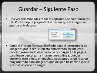 Guardar – Siguiente Paso
• Una vez seleccionadas todas las opciones de color pulsarás
OK, Photoshop te preguntará si deseas que la imagen se
guarde entrelazada.
• Como GIF es un formato diseñado para el intercambio de
imágenes por la red, el efecto entrelazado facilita este
proceso reservando el espacio de la imagen en la página
para luego descargar la imagen línea a línea, puedes
observar este efecto en muchas webs, pues es un recurso
muy utilizado para imágenes que ocupan bastante espacio
y tardás un poco en cargar.
 