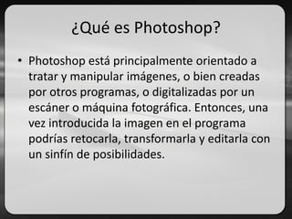 ¿Qué es Photoshop?
• Photoshop está principalmente orientado a
tratar y manipular imágenes, o bien creadas
por otros programas, o digitalizadas por un
escáner o máquina fotográfica. Entonces, una
vez introducida la imagen en el programa
podrías retocarla, transformarla y editarla con
un sinfín de posibilidades.
 