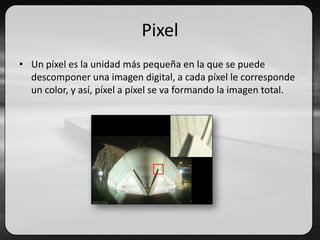 Pixel
• Un píxel es la unidad más pequeña en la que se puede
descomponer una imagen digital, a cada píxel le corresponde
un color, y así, píxel a píxel se va formando la imagen total.
 