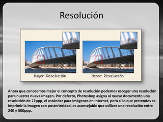 Resolución
Ahora que conocemos mejor el concepto de resolución podemos escoger una resolución
para nuestra nueva imagen. Por defecto, Photoshop asigna al nuevo documento una
resolución de 72ppp, el estándar para imágenes en Internet, pero si lo que pretendes es
imprimir la imagen con posterioridad, es aconsejable que utilices una resolución entre
240 y 300ppp.
 