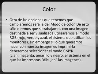 Color
• Otra de las opciones que tenemos que
cambiaremos será la del Modo de color. De esto
sólo diremos que si trabajamos con una imagen
destinada a ser visualizada utilizaremos el modo
RGB (rojo, verde y azul, el sistema que utilizan los
monitores), sin embargo si lo que queremos
hacer con nuestra imagen es imprimirla
deberemos seleccionar el modo CMYK
(cian, magenta, amarillo y negro, el sistema en el
que las impresoras "dibujan" las imágenes).
 