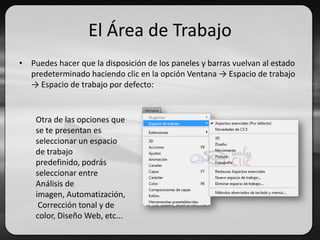 El Área de Trabajo
• Puedes hacer que la disposición de los paneles y barras vuelvan al estado
predeterminado haciendo clic en la opción Ventana → Espacio de trabajo
→ Espacio de trabajo por defecto:
Otra de las opciones que
se te presentan es
seleccionar un espacio
de trabajo
predefinido, podrás
seleccionar entre
Análisis de
imagen, Automatización,
Corrección tonal y de
color, Diseño Web, etc...
 