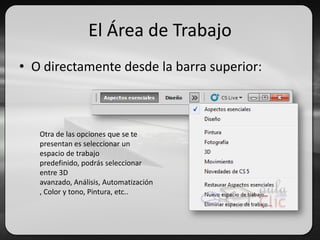 El Área de Trabajo
• O directamente desde la barra superior:
Otra de las opciones que se te
presentan es seleccionar un
espacio de trabajo
predefinido, podrás seleccionar
entre 3D
avanzado, Análisis, Automatización
, Color y tono, Pintura, etc..
 