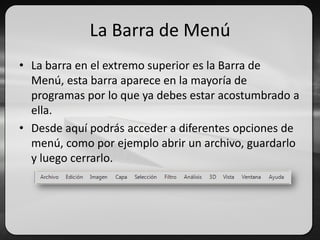 La Barra de Menú
• La barra en el extremo superior es la Barra de
Menú, esta barra aparece en la mayoría de
programas por lo que ya debes estar acostumbrado a
ella.
• Desde aquí podrás acceder a diferentes opciones de
menú, como por ejemplo abrir un archivo, guardarlo
y luego cerrarlo.
 