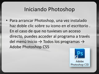 Iniciando Photoshop
• Para arrancar Photoshop, una vez instalado
haz doble clic sobre su icono en el escritorio .
En el caso de que no tuvieses un acceso
directo, puedes acceder al programa a través
del menú Inicio → Todos los programas →
Adobe Photoshop CS5
 