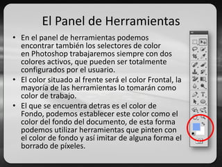 El Panel de Herramientas
• En el panel de herramientas podemos
encontrar también los selectores de color
en Photoshop trabajaremos siempre con dos
colores activos, que pueden ser totalmente
configurados por el usuario.
• El color situado al frente será el color Frontal, la
mayoría de las herramientas lo tomarán como
color de trabajo.
• El que se encuentra detras es el color de
Fondo, podemos establecer este color como el
color del fondo del documento, de esta forma
podemos utilizar herramientas que pinten con
el color de fondo y así imitar de alguna forma el
borrado de píxeles.
 