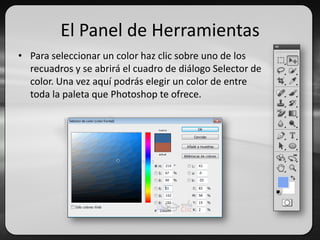El Panel de Herramientas
• Para seleccionar un color haz clic sobre uno de los
recuadros y se abrirá el cuadro de diálogo Selector de
color. Una vez aquí podrás elegir un color de entre
toda la paleta que Photoshop te ofrece.
 