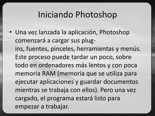 Iniciando Photoshop
• Una vez lanzada la aplicación, Photoshop
comenzará a cargar sus plug-
ins, fuentes, pinceles, herramientas y menús.
Este proceso puede tardar un poco, sobre
todo en ordenadores más lentos y con poca
memoria RAM (memoria que se utiliza para
ejecutar aplicaciones y guardar documentos
mientras se trabaja con ellos). Pero una vez
cargado, el programa estará listo para
empezar a trabajar.
 