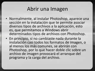 Abrir una Imagen
• Normalmente, al instalar Photoshop, aparece una
sección en la instalación que te permite asociar
diversos tipos de archivos a la aplicación, esto
es, que permitamos a Windows abrir
determinados tipos de archivos con Photoshop.
• En principio, si no cambiaste nada durante la
instalación casi todos los formatos de imagen, o
al menos los más comunes, se abrirán con
Photoshop, por lo que hacer doble clic sobre un
archivo de imagen provocará el arranque del
programa y la carga del archivo.
 