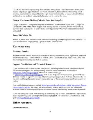 10
DAE/KMZ mesh/model pieces may show up in the wrong place. This is because we do not create
meshes for polygon types like Lines and Points. In addition, because the mesh hierarchy is not
accurate, transformations may not be in the right place. Unfortunately, as we do not support lines
and points in our renderer, we currently have no way to resolve this issue.
Google Warehouse 3D files (Collada) from Sketch-up 7.1
Google Sketchup 7.1 changed the way they export their Collada format. If you have a Google 3D
Collada file (DAE/KMZ) where it opens with missing meshes or textures, the file needs to be re-
exported from Sketchup 7.1 or later with the Export parameter "Preserve Component hierarchies"
unchecked.
Poser 3D Collada files
Models exported from Poser will often come into Photoshop with Opacity of textures set to 0%. To
view these textures, simply change Opacity to 100% for all textures.
Customer care
Customer Service
Adobe Customer Service provides assistance with product information, sales, registration, and other
non-technical issues. To find out how to contact Adobe Customer Service, please visit Adobe.com
for your region or country and click on Contact.
Support Plan Options and Technical Resources
If you require technical assistance for your product, including information on complimentary and
fee-based support plans and troubleshooting resources, more information is available at
http://www.adobe.com/go/support/. Outside of North America, go
to http://www.adobe.com/go/intlsupport/, click on the drop down menu under the question “Need a
different country or region?”, choose a different country or region, then click GO. Alternatively, you
can click on Change beside the country name at the top of the screen to select a different country or
region.
Free troubleshooting resources include Adobe’s support knowledgebase, Adobe user-to-user forums,
Adobe Support Advisor and more. We are continually making additional tools and information
available online in order to provide you with flexible options for resolving issues as fast as possible.
If you are having any issues with installing or uninstalling any of your Creative Suite 5 applications,
please try rebooting your system prior to contacting Support. For additional CS5 installation help,
go to www.adobe.com/go/cs5install/.
Other resources
Online Resources
 