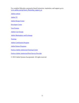 11
For complete Help plus community-based instruction, inspiration, and support, go to
www.adobe.com/go/learn_Photoshop_support_en.
Adobe website
Adobe TV
Adobe Design Center
Developer Center
User Forums
Adobe User Groups
Adobe Marketplace and Exchange
Training
Adobe Certification Program
Adobe Partner Programs
Find an Adobe Authorized Training Center
Find an Adobe Authorized Print Service Provider
© 2010 Adobe Systems Incorporated. All rights reserved.
 