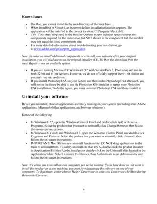 4
Known issues
• On Mac, you cannot install to the root directory of the boot drive.
• When installing on Vista64, an incorrect default installation location appears. The
application will be installed in the correct location: C:Program Files (x86).
• The "Total Size" displayed in the Installer Options screen includes space required for
components required for the installation but NOT shown in the component list; the number
may not equal the listed components size.
• For more detailed information about troubleshooting your installation, go
to www.adobe.com/go/support_loganalyzer.
Note: In order to install additional components or reinstall your software after your original
installation, you will need access to the original installer (CD, DVD or the download from the
web). Repair is not an available option.
• If you are running Microsoft® Windows® XP with Service Pack 3, Photoshop will run in
both 32-bit and 64-bit editions. However, we do not officially support the 64-bit edition and
you may run into problems.
• If you install Photoshop CS5 on your system and then install Photoshop CS4 afterward, you
will not in the future be able to use the Photoshop CS4 installer to repair your Photoshop
CS4 installation. To do the repair, you must uninstall Photoshop CS4 and then reinstall it.
Uninstall your software
Before you uninstall, close all applications currently running on your system (including other Adobe
applications, Microsoft Office applications, and browser windows).
Do one of the following:
• In Windows® XP, open the Windows Control Panel and double-click Add or Remove
Programs. Select the product that you want to uninstall, click Change/Remove, then follow
the on-screen instructions.
• In Windows® Vista® and Windows® 7, open the Windows Control Panel and double-click
Programs and Features. Select the product that you want to uninstall, click Uninstall, then
follow the on-screen instructions.
• IMPORTANT: Mac OS has new uninstall functionality. DO NOT drag applications to the
trash to uninstall them. To safely uninstall on Mac OS X, double-click the product installer
in Applications/Utilities/Adobe Installers or double-click on the Uninstall alias located in the
Application folder. Select Remove Preferences, then Authenticate as an Administrator and
follow the on-screen instructions.
Note: We allow you to install on two computers per serial number. If you have done so, but want to
install the product on a new machine, you must first deactivate the software on one of your
computers. To deactivate, either choose Help > Deactivate or check the Deactivate checkbox during
the uninstall process.
 