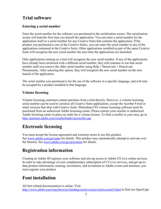 5
Trial software
Entering a serial number
Enter the serial number for the software you purchased in the serialization screen. The serialization
screen will load the first time you launch the application. You can enter a serial number for the
application itself or a serial number for any Creative Suite that contains the application. If the
product you purchased is one of the Creative Suites, you can enter the serial number in any of the
applications contained in the Creative Suite. Other applications installed as part of the same Creative
Suite will recognize the new serial number the next time the applications are launched.
Only applications running as a trial will recognize the new serial number. If any of the applications
have already been serialized with a different serial number, they will continue to use that serial
number until you remove the older serial number using Help > Deactivate > Deactivate
Permanently. After selecting this option, they will recognize the new serial number on the next
launch of the application.
The serial number you purchased is for the use of the software in a specific language, and will only
be accepted by a product installed in that language.
Volume licensing
Volume licensing customers cannot purchase from a trial directly. However, a volume licensing
serial number can be used to serialize all Creative Suite applications, except the Acrobat 9 trial or
retail versions that ship with Creative Suite. Photoshop CS5 volume licensing software must be
purchased from an authorized Adobe licensing center. Please contact your reseller or authorized
Adobe licensing center to place an order for a volume license. To find a reseller in your area, go to
http://partners.adobe.com/resellerfinder/na/reseller.jsp.
Electronic licensing
You must accept the license agreement and warranty terms to use this product.
See www.adobe.com/go/eulas for details. This product may automatically attempt to activate over
the Internet. See www.adobe.com/go/activation for details.
Registration information
Creating an Adobe ID registers your software and sets up access to Adobe CS Live online services.
In order to take advantage of your complimentary subscription of CS Live services, and get up-to-
date product information, training, newsletters, and invitations to Adobe events and seminars, you
must register your product.
Font installation
All font related documentation is online. Visit
http://www.adobe.com/type/browser/landing/creativesuite/creativesuite5.html to find our OpenType
 