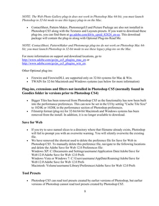 8
NOTE: The Web Photo Gallery plug-in does not work in Photoshop Mac 64-bit; you must launch
Photoshop in 32-bit mode to use this legacy plug-in on the Mac.
• ContactSheet, Pattern Maker, PhotomergeUI and Picture Package are also not installed in
Photoshop CS5 along with the Textures and Layouts presets. If you want to download these
plug-ins, you can find them at go.adobe.com/kb/ts_cpsid_82824_en-us. This download
package will contain the plug-in along with Optional Plug-ins Read Me.
NOTE: ContactSheet, PatternMaker and Photomerge plug-ins do not work on Photoshop Mac 64-
bit; you must launch Photoshop in 32-bit mode to use these legacy plug-ins on the Mac.
For more information on support and download locations, go to
http://www.adobe.com/go/ps_cs5_plugins_mac_en or
http://www.adobe.com/go/ps_cs5_plugins_win_en.
Other Optional plug-ins:
• Firewire and FirewireDLL are supported only on 32-bit systems for Mac & Win.
• TWAIN for 32-bit Macintosh and Windows systems (see below for more information)
Plug-ins, extensions and filters not installed in Photoshop CS5 (normally found in
Goodies folder in versions prior to Photoshop CS4)
• Bigger Tiles has been removed from Photoshop CS5 as the functionality has now been built
into the performance preferences. This can now be set in the UI by setting "Cache Tile Size"
to 1024K or 1028K in the performance section of Photoshop preferences.
• Filmstrip format (plug-in) for 32-bit/64-bit Macintosh and Windows systems has been
removed from the install. In addition, it is no longer available to download.
Save for Web
• If you try to save named slices to a directory where that filename already exists, Photoshop
will fail to prompt you with an overwrite warning. You will silently overwrite the existing
file.
• We have removed the shortcut used to delete the preference file for Save for Web in
Photoshop CS5. To manually delete this preference file, navigate to the following locations
and delete the Adobe Save for Web 12.0 Preferences file:
Windows XP: C:Documents and SettingsusernameApplication DataAdobeSave for
Web12.0Adobe Save for Web 12.0 Prefs
Windows Vista or Windows 7: C:UsersusernameAppDataRoamingAdobeSave for
Web12.0Adobe Save for Web 12.0 Prefs
Macintosh: VolumeusernameLibraryPreferencesAdobe Save for Web 12.0 Prefs
Tool Presets
• Photoshop CS5 can read tool presets created by earlier versions of Photoshop, but earlier
versions of Photoshop cannot read tool presets created by Photoshop CS5.
 