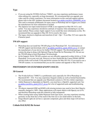 9
Type
• If you are using the NVIDIA GeForce 7300GT, you may experience performance issues
when editing text, especially on large documents. We recommend that you upgrade your
video card for a better experience. For more information on this card and support options,
please refer to the GPU guidance document located at go.adobe.com/kb/ts_kb404898_en-us.
This card is extremely problematic for many areas in Photoshop and we suggest you contact
the manufacturer for more information if needed.
• The Japanese text input mode Koteoeri/ATOK is not supported on Mac OS 10.5.x and
earlier. You may experience slowdowns and lack of response when attempting to use this
input method. Please contact Apple support if you would like more information on this. We
recommend that you upgrade to Mac OS 10.6 to resolve this issue.
• The legacy shortcut to duplicate and transform (Cmd + Opt + T) on Mac 10.5 now opens the
Character panel.
TWAIN support
• Photoshop does not install the TWAIN plug-in for Photoshop CS5. For information on
TWAIN support and download, refer to go.adobe.com/kb/ts_cpsid_82824_en-us or contact
the manufacturer of your device for further TWAIN support. The download package will
contain the plug-in along with Optional Plug-ins Read Me for Photoshop CS5. Do not use
the TWAIN plug-in from Photoshop CS4 downloads.
• 64-bit Support: 64-bit TWAIN scanners are not officially supported in either 64-bit or 32-bit
Photoshop. Use at your own risk. However we have found that the Canon PIXMA MP990
(64-bit) works well on both 32-bit and 64-bit versions for Mac OS 10.6. If you need to use a
TWAIN scanner, we recommend that you use this scanner and upgrade to Mac OS 10.6.
PHOTOSHOP CS5 EXTENDED KNOWN ISSUES
3D General
• The Nvidia GeForce 7300GT is a problematic card, especially for 3D in Photoshop on
Macintosh OS < 10.6. You may experience frequent crashes as well as limited functionality.
We recommend that you upgrade your Macintosh systems to 10.6 for a better experience.
• Adobe Repoussé is dependant on OpenGL; you must have a OpenGL supported card. See
go.adobe.com/kb/ts_cpsid_83117_en-us for a list of supported cards and troubleshooting
tips.
• 3D objects imported (OBJ and KMZ) with missing textures may need to have their Opacity
manually changed to 100%. Many applications will export objects with Opacity set to 0%
and therefore Photoshop reads this material as fully transparent.
• When creating holes using Adobe Repoussé from type layers, you may experience missing
geometry on the front face of the mesh if the font size is too small relative to the hole.
• Image Based Lights do not have a specular component; gloss and shine maps will not have
any effect.
Collada DAE/KMZ file format
 