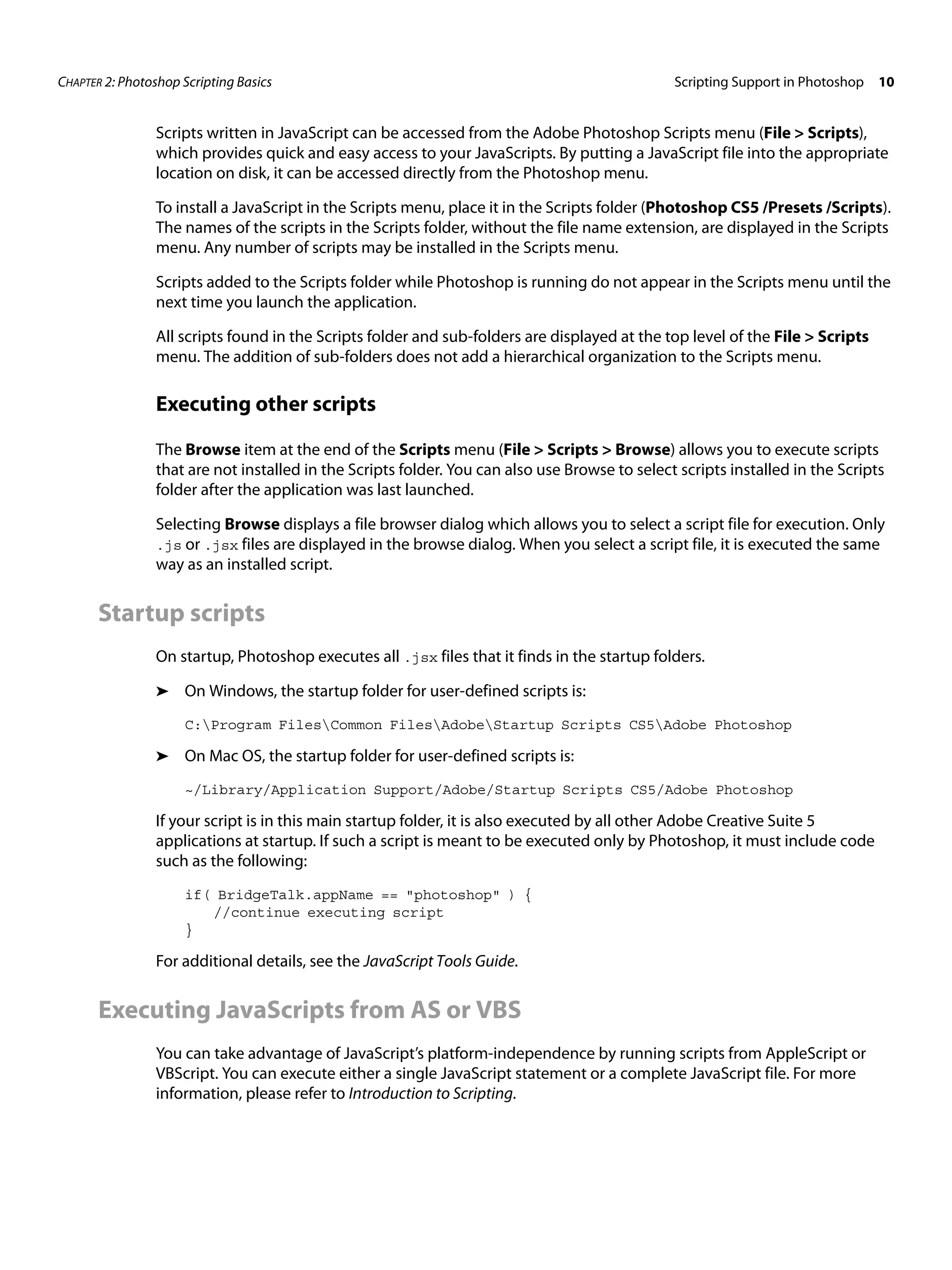 CHAPTER 2: Photoshop Scripting Basics Scripting Support in Photoshop 10 Scripts written in JavaScript can be accessed from the Adobe Photoshop Scripts menu (File > Scripts), which provides quick and easy access to your JavaScripts. By putting a JavaScript file into the appropriate location on disk, it can be accessed directly from the Photoshop menu. To install a JavaScript in the Scripts menu, place it in the Scripts folder (Photoshop CS5 /Presets /Scripts). The names of the scripts in the Scripts folder, without the file name extension, are displayed in the Scripts menu. Any number of scripts may be installed in the Scripts menu. Scripts added to the Scripts folder while Photoshop is running do not appear in the Scripts menu until the next time you launch the application. All scripts found in the Scripts folder and sub-folders are displayed at the top level of the File > Scripts menu. The addition of sub-folders does not add a hierarchical organization to the Scripts menu. Executing other scripts The Browse item at the end of the Scripts menu (File > Scripts > Browse) allows you to execute scripts that are not installed in the Scripts folder. You can also use Browse to select scripts installed in the Scripts folder after the application was last launched. Selecting Browse displays a file browser dialog which allows you to select a script file for execution. Only .js or .jsx files are displayed in the browse dialog. When you select a script file, it is executed the same way as an installed script. Startup scripts On startup, Photoshop executes all .jsx files that it finds in the startup folders. ➤ On Windows, the startup folder for user-defined scripts is: C:Program FilesCommon FilesAdobeStartup Scripts CS5Adobe Photoshop ➤ On Mac OS, the startup folder for user-defined scripts is: ~/Library/Application Support/Adobe/Startup Scripts CS5/Adobe Photoshop If your script is in this main startup folder, it is also executed by all other Adobe Creative Suite 5 applications at startup. If such a script is meant to be executed only by Photoshop, it must include code such as the following: if( BridgeTalk.appName == "photoshop" ) { //continue executing script } For additional details, see the JavaScript Tools Guide. Executing JavaScripts from AS or VBS You can take advantage of JavaScript’s platform-independence by running scripts from AppleScript or VBScript. You can execute either a single JavaScript statement or a complete JavaScript file. For more information, please refer to Introduction to Scripting. 