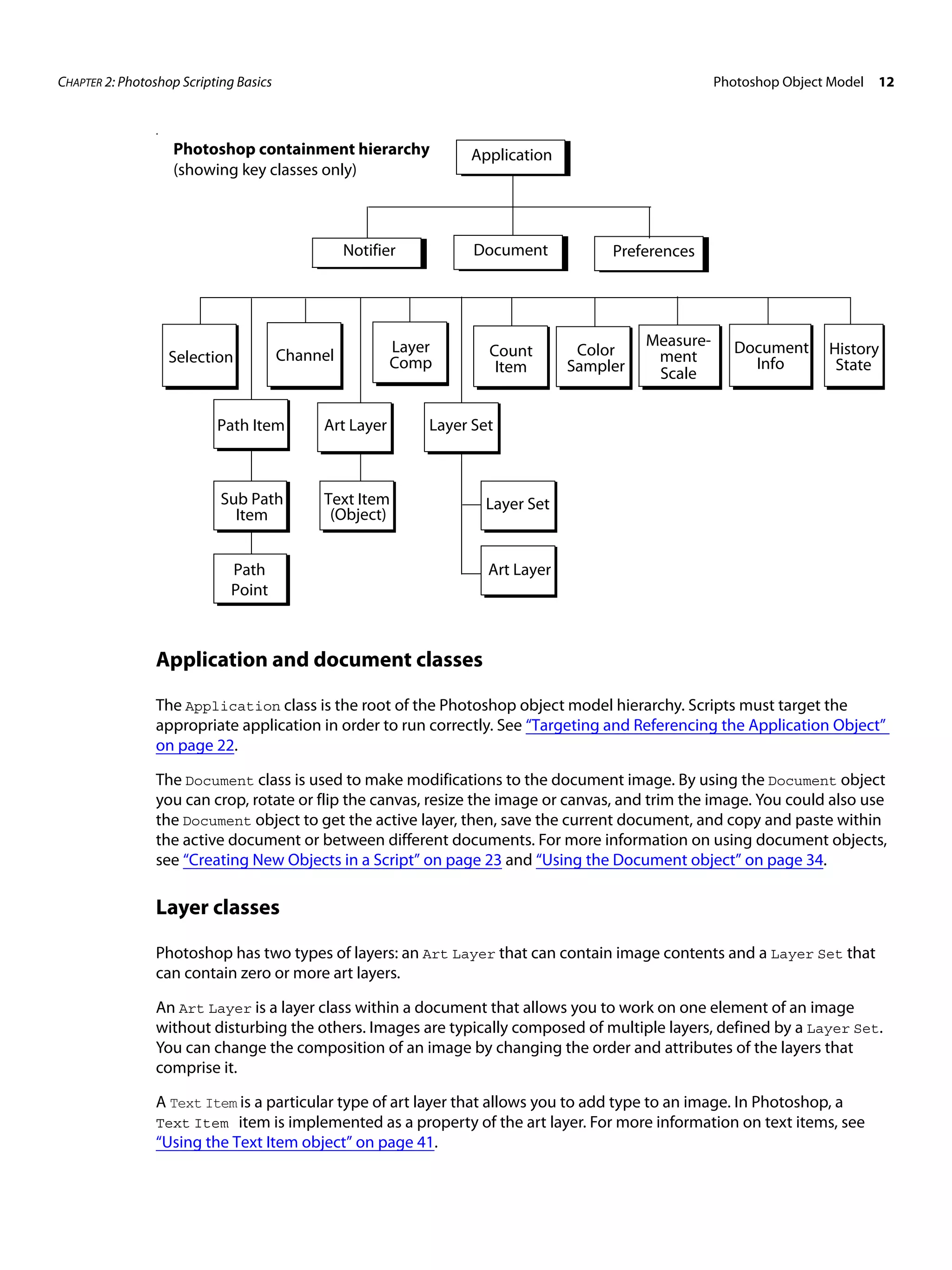 CHAPTER 2: Photoshop Scripting Basics Photoshop Object Model 12 . Photoshop containment hierarchy Application (showing key classes only) Notifier Document Preferences Layer Measure- Document History Selection Channel Count Color ment Comp Item Sampler Info State Scale Path Item Art Layer Layer Set Sub Path Text Item Layer Set Item (Object) Path Art Layer Point Application and document classes The Application class is the root of the Photoshop object model hierarchy. Scripts must target the appropriate application in order to run correctly. See “Targeting and Referencing the Application Object” on page 22. The Document class is used to make modifications to the document image. By using the Document object you can crop, rotate or flip the canvas, resize the image or canvas, and trim the image. You could also use the Document object to get the active layer, then, save the current document, and copy and paste within the active document or between different documents. For more information on using document objects, see “Creating New Objects in a Script” on page 23 and “Using the Document object” on page 34. Layer classes Photoshop has two types of layers: an Art Layer that can contain image contents and a Layer Set that can contain zero or more art layers. An Art Layer is a layer class within a document that allows you to work on one element of an image without disturbing the others. Images are typically composed of multiple layers, defined by a Layer Set. You can change the composition of an image by changing the order and attributes of the layers that comprise it. A Text Item is a particular type of art layer that allows you to add type to an image. In Photoshop, a Text Item item is implemented as a property of the art layer. For more information on text items, see “Using the Text Item object” on page 41. 