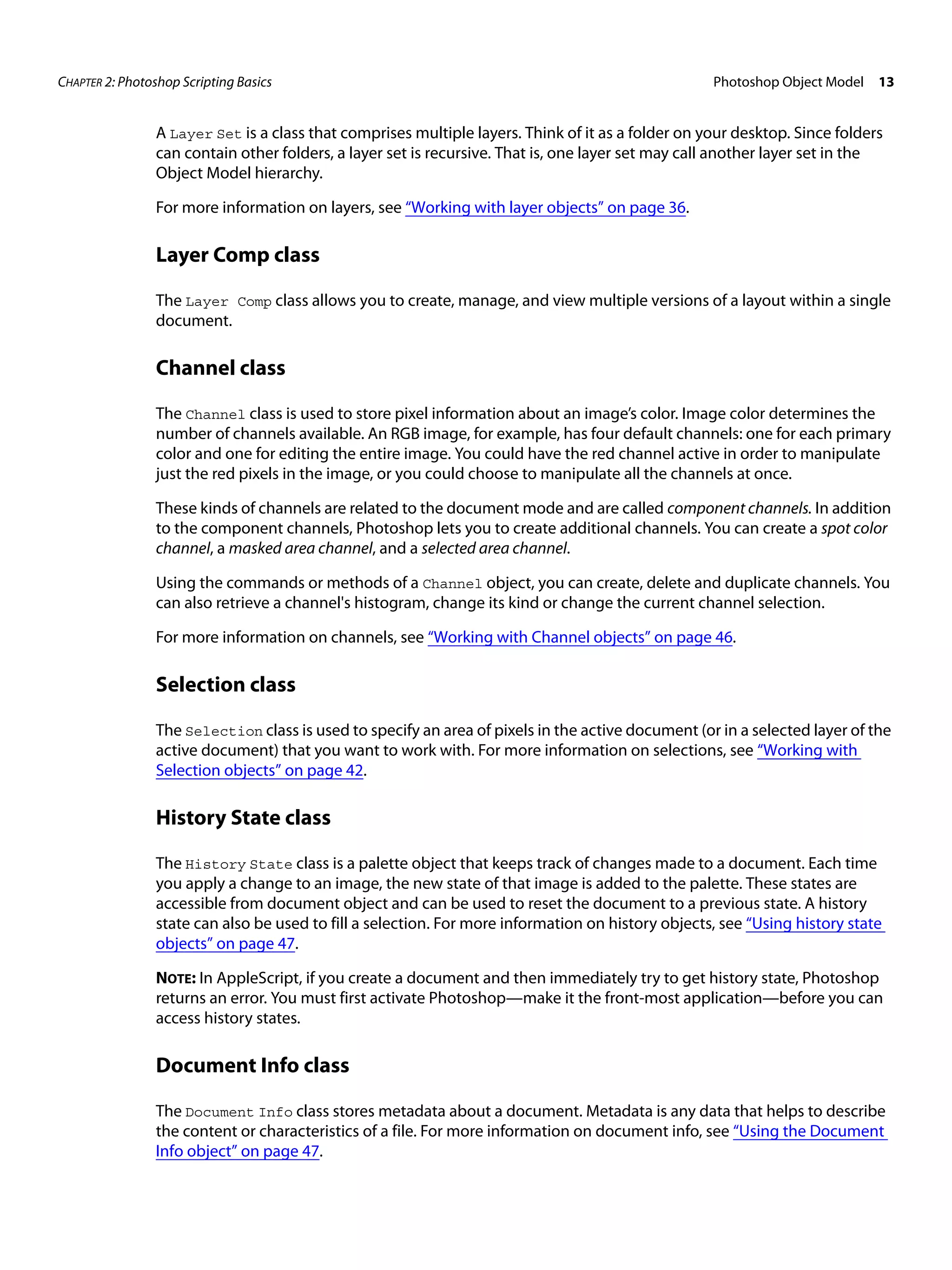 CHAPTER 2: Photoshop Scripting Basics Photoshop Object Model 13 A Layer Set is a class that comprises multiple layers. Think of it as a folder on your desktop. Since folders can contain other folders, a layer set is recursive. That is, one layer set may call another layer set in the Object Model hierarchy. For more information on layers, see “Working with layer objects” on page 36. Layer Comp class The Layer Comp class allows you to create, manage, and view multiple versions of a layout within a single document. Channel class The Channel class is used to store pixel information about an image’s color. Image color determines the number of channels available. An RGB image, for example, has four default channels: one for each primary color and one for editing the entire image. You could have the red channel active in order to manipulate just the red pixels in the image, or you could choose to manipulate all the channels at once. These kinds of channels are related to the document mode and are called component channels. In addition to the component channels, Photoshop lets you to create additional channels. You can create a spot color channel, a masked area channel, and a selected area channel. Using the commands or methods of a Channel object, you can create, delete and duplicate channels. You can also retrieve a channel's histogram, change its kind or change the current channel selection. For more information on channels, see “Working with Channel objects” on page 46. Selection class The Selection class is used to specify an area of pixels in the active document (or in a selected layer of the active document) that you want to work with. For more information on selections, see “Working with Selection objects” on page 42. History State class The History State class is a palette object that keeps track of changes made to a document. Each time you apply a change to an image, the new state of that image is added to the palette. These states are accessible from document object and can be used to reset the document to a previous state. A history state can also be used to fill a selection. For more information on history objects, see “Using history state objects” on page 47. NOTE: In AppleScript, if you create a document and then immediately try to get history state, Photoshop returns an error. You must first activate Photoshop—make it the front-most application—before you can access history states. Document Info class The Document Info class stores metadata about a document. Metadata is any data that helps to describe the content or characteristics of a file. For more information on document info, see “Using the Document Info object” on page 47. 