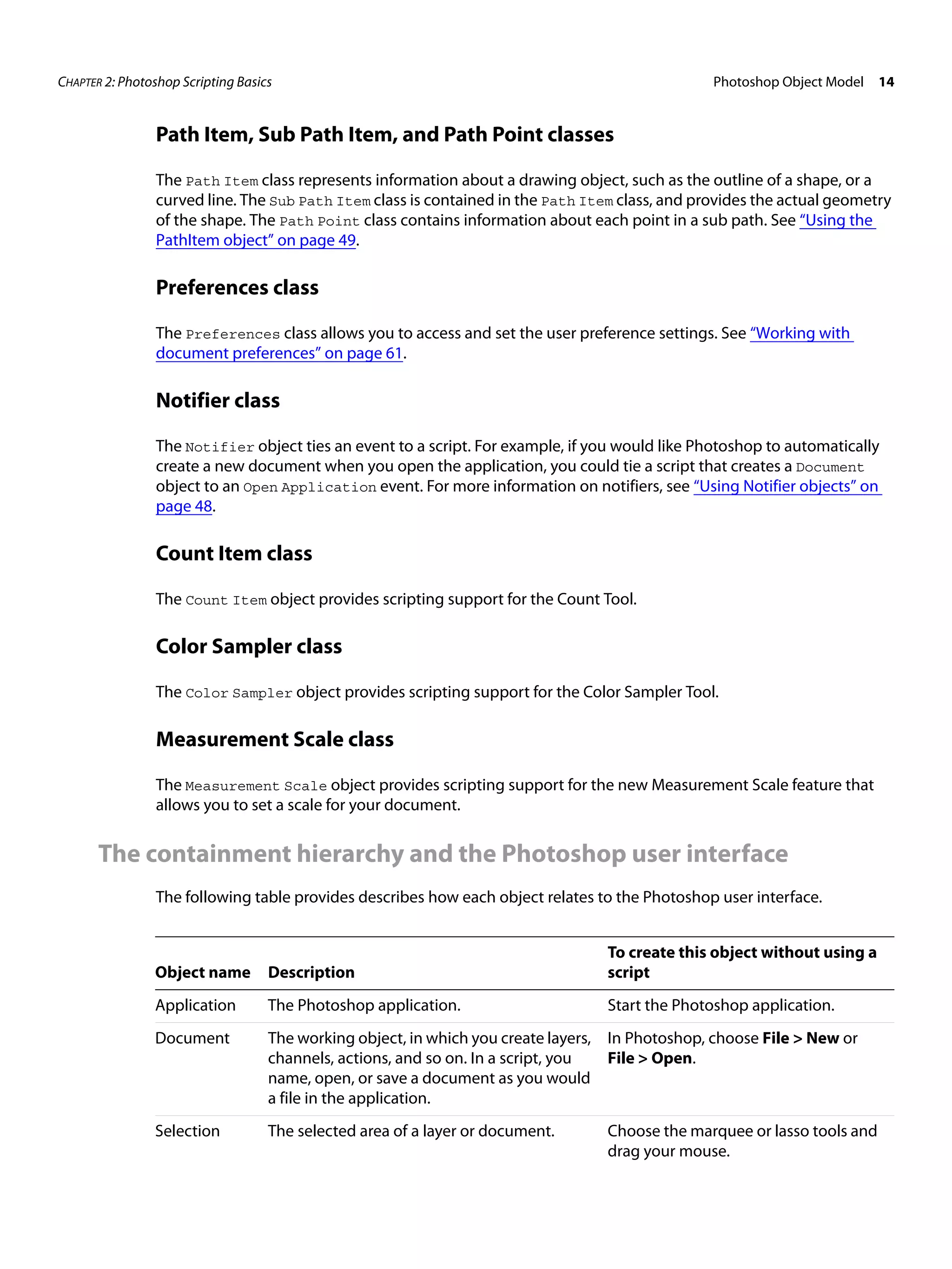 CHAPTER 2: Photoshop Scripting Basics Photoshop Object Model 14 Path Item, Sub Path Item, and Path Point classes The Path Item class represents information about a drawing object, such as the outline of a shape, or a curved line. The Sub Path Item class is contained in the Path Item class, and provides the actual geometry of the shape. The Path Point class contains information about each point in a sub path. See “Using the PathItem object” on page 49. Preferences class The Preferences class allows you to access and set the user preference settings. See “Working with document preferences” on page 61. Notifier class The Notifier object ties an event to a script. For example, if you would like Photoshop to automatically create a new document when you open the application, you could tie a script that creates a Document object to an Open Application event. For more information on notifiers, see “Using Notifier objects” on page 48. Count Item class The Count Item object provides scripting support for the Count Tool. Color Sampler class The Color Sampler object provides scripting support for the Color Sampler Tool. Measurement Scale class The Measurement Scale object provides scripting support for the new Measurement Scale feature that allows you to set a scale for your document. The containment hierarchy and the Photoshop user interface The following table provides describes how each object relates to the Photoshop user interface. To create this object without using a Object name Description script Application The Photoshop application. Start the Photoshop application. Document The working object, in which you create layers, In Photoshop, choose File > New or channels, actions, and so on. In a script, you File > Open. name, open, or save a document as you would a file in the application. Selection The selected area of a layer or document. Choose the marquee or lasso tools and drag your mouse. 