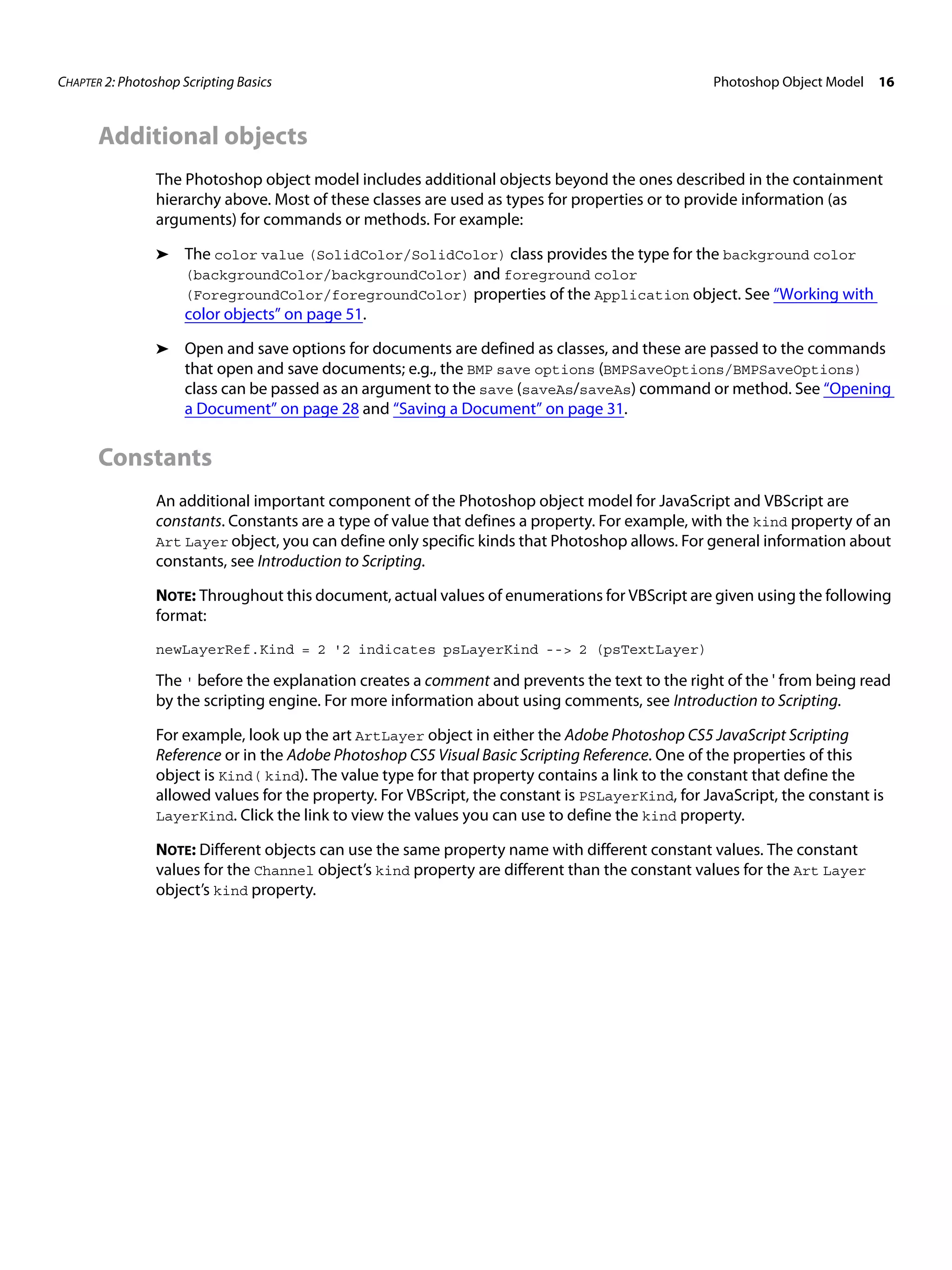CHAPTER 2: Photoshop Scripting Basics Photoshop Object Model 16 Additional objects The Photoshop object model includes additional objects beyond the ones described in the containment hierarchy above. Most of these classes are used as types for properties or to provide information (as arguments) for commands or methods. For example: ➤ The color value (SolidColor/SolidColor) class provides the type for the background color (backgroundColor/backgroundColor) and foreground color (ForegroundColor/foregroundColor) properties of the Application object. See “Working with color objects” on page 51. ➤ Open and save options for documents are defined as classes, and these are passed to the commands that open and save documents; e.g., the BMP save options (BMPSaveOptions/BMPSaveOptions) class can be passed as an argument to the save (saveAs/saveAs) command or method. See “Opening a Document” on page 28 and “Saving a Document” on page 31. Constants An additional important component of the Photoshop object model for JavaScript and VBScript are constants. Constants are a type of value that defines a property. For example, with the kind property of an Art Layer object, you can define only specific kinds that Photoshop allows. For general information about constants, see Introduction to Scripting. NOTE: Throughout this document, actual values of enumerations for VBScript are given using the following format: newLayerRef.Kind = 2 '2 indicates psLayerKind --> 2 (psTextLayer) The ' before the explanation creates a comment and prevents the text to the right of the ' from being read by the scripting engine. For more information about using comments, see Introduction to Scripting. For example, look up the art ArtLayer object in either the Adobe Photoshop CS5 JavaScript Scripting Reference or in the Adobe Photoshop CS5 Visual Basic Scripting Reference. One of the properties of this object is Kind( kind). The value type for that property contains a link to the constant that define the allowed values for the property. For VBScript, the constant is PSLayerKind, for JavaScript, the constant is LayerKind. Click the link to view the values you can use to define the kind property. NOTE: Different objects can use the same property name with different constant values. The constant values for the Channel object’s kind property are different than the constant values for the Art Layer object’s kind property. 