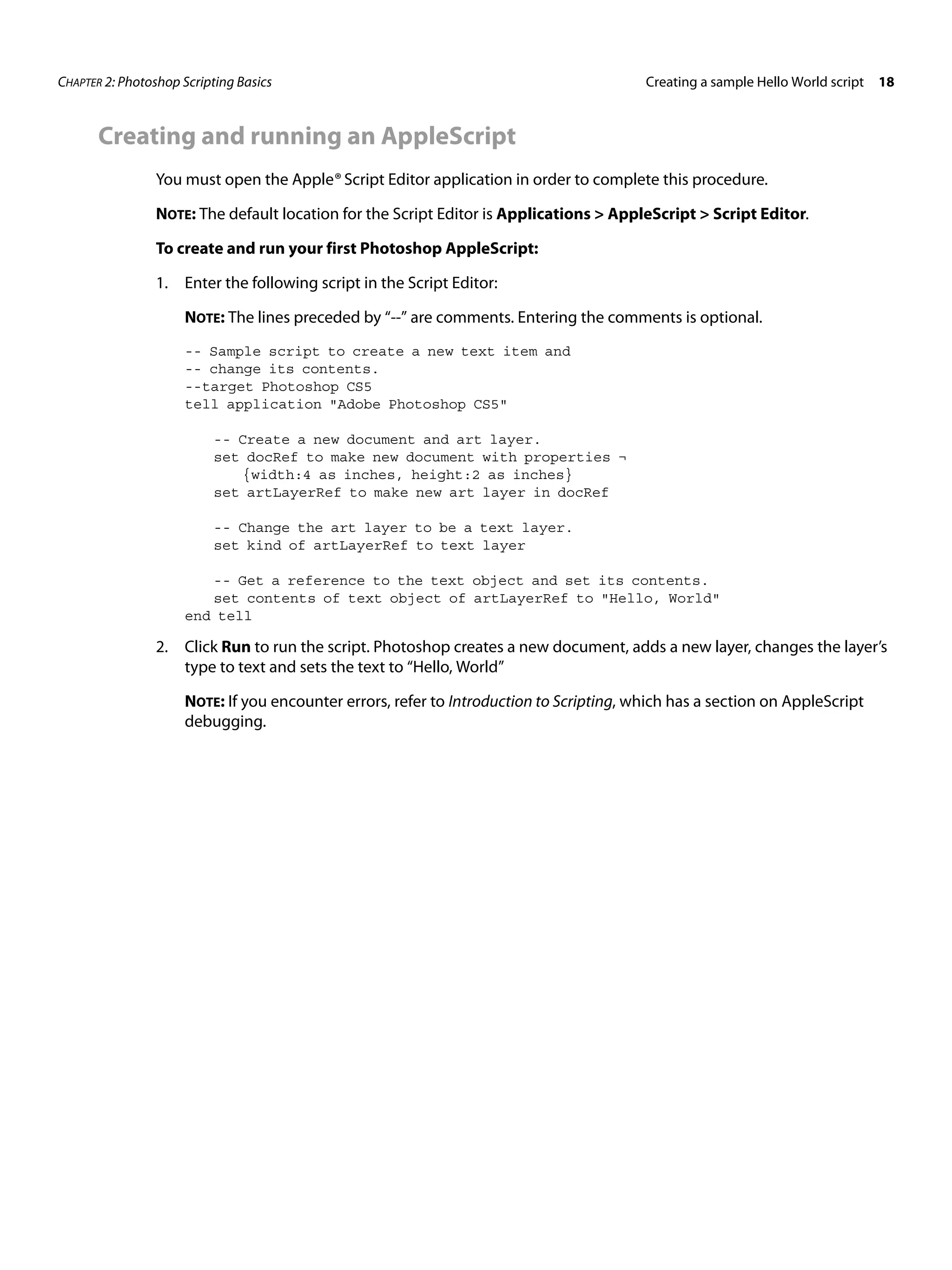 CHAPTER 2: Photoshop Scripting Basics Creating a sample Hello World script 18 Creating and running an AppleScript You must open the Apple® Script Editor application in order to complete this procedure. NOTE: The default location for the Script Editor is Applications > AppleScript > Script Editor. To create and run your first Photoshop AppleScript: 1. Enter the following script in the Script Editor: NOTE: The lines preceded by “--” are comments. Entering the comments is optional. -- Sample script to create a new text item and -- change its contents. --target Photoshop CS5 tell application "Adobe Photoshop CS5" -- Create a new document and art layer. set docRef to make new document with properties ¬ {width:4 as inches, height:2 as inches} set artLayerRef to make new art layer in docRef -- Change the art layer to be a text layer. set kind of artLayerRef to text layer -- Get a reference to the text object and set its contents. set contents of text object of artLayerRef to "Hello, World" end tell 2. Click Run to run the script. Photoshop creates a new document, adds a new layer, changes the layer’s type to text and sets the text to “Hello, World” NOTE: If you encounter errors, refer to Introduction to Scripting, which has a section on AppleScript debugging. 
