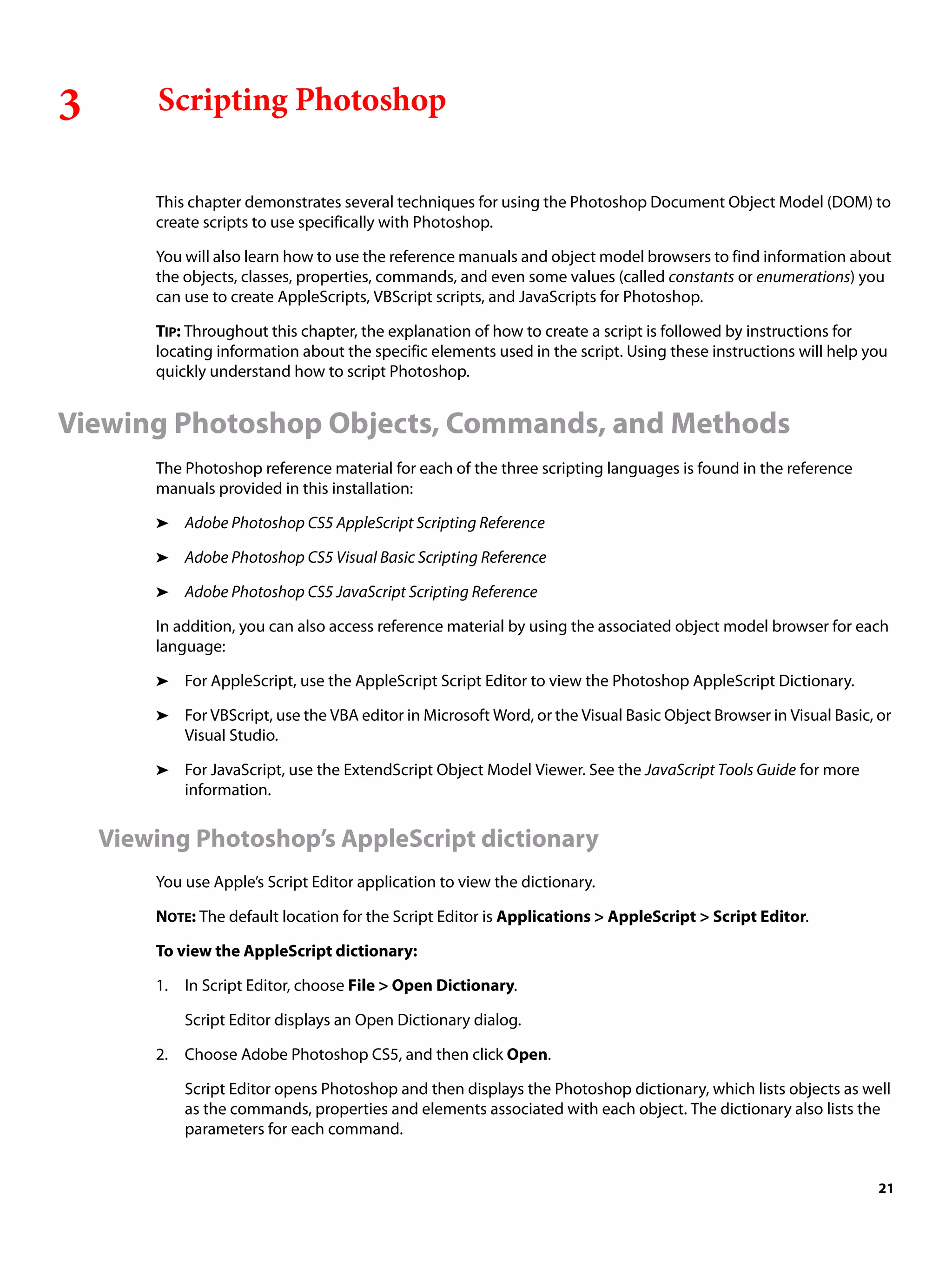 3 Scripting Photoshop This chapter demonstrates several techniques for using the Photoshop Document Object Model (DOM) to create scripts to use specifically with Photoshop. You will also learn how to use the reference manuals and object model browsers to find information about the objects, classes, properties, commands, and even some values (called constants or enumerations) you can use to create AppleScripts, VBScript scripts, and JavaScripts for Photoshop. TIP: Throughout this chapter, the explanation of how to create a script is followed by instructions for locating information about the specific elements used in the script. Using these instructions will help you quickly understand how to script Photoshop. Viewing Photoshop Objects, Commands, and Methods The Photoshop reference material for each of the three scripting languages is found in the reference manuals provided in this installation: ➤ Adobe Photoshop CS5 AppleScript Scripting Reference ➤ Adobe Photoshop CS5 Visual Basic Scripting Reference ➤ Adobe Photoshop CS5 JavaScript Scripting Reference In addition, you can also access reference material by using the associated object model browser for each language: ➤ For AppleScript, use the AppleScript Script Editor to view the Photoshop AppleScript Dictionary. ➤ For VBScript, use the VBA editor in Microsoft Word, or the Visual Basic Object Browser in Visual Basic, or Visual Studio. ➤ For JavaScript, use the ExtendScript Object Model Viewer. See the JavaScript Tools Guide for more information. Viewing Photoshop’s AppleScript dictionary You use Apple’s Script Editor application to view the dictionary. NOTE: The default location for the Script Editor is Applications > AppleScript > Script Editor. To view the AppleScript dictionary: 1. In Script Editor, choose File > Open Dictionary. Script Editor displays an Open Dictionary dialog. 2. Choose Adobe Photoshop CS5, and then click Open. Script Editor opens Photoshop and then displays the Photoshop dictionary, which lists objects as well as the commands, properties and elements associated with each object. The dictionary also lists the parameters for each command. 21 