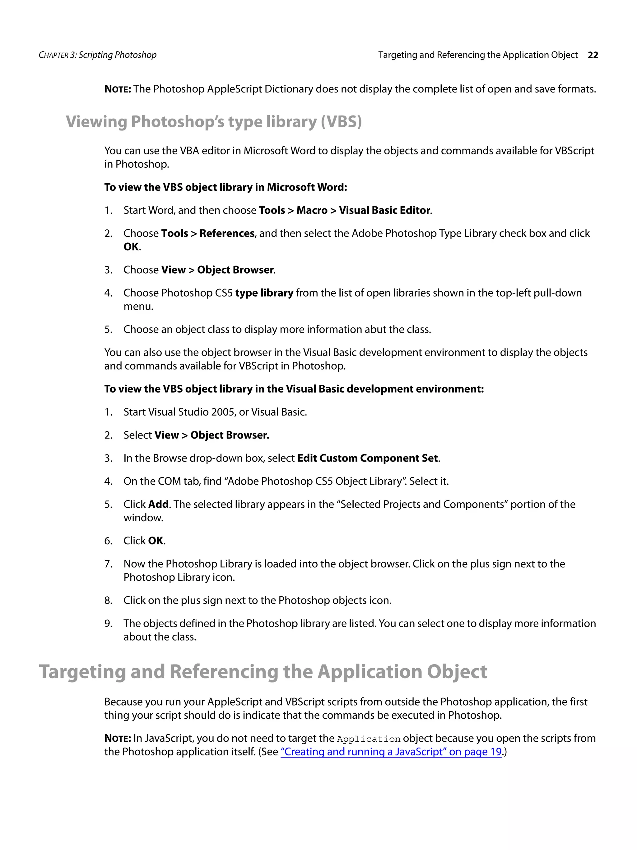 CHAPTER 3: Scripting Photoshop Targeting and Referencing the Application Object 22 NOTE: The Photoshop AppleScript Dictionary does not display the complete list of open and save formats. Viewing Photoshop’s type library (VBS) You can use the VBA editor in Microsoft Word to display the objects and commands available for VBScript in Photoshop. To view the VBS object library in Microsoft Word: 1. Start Word, and then choose Tools > Macro > Visual Basic Editor. 2. Choose Tools > References, and then select the Adobe Photoshop Type Library check box and click OK. 3. Choose View > Object Browser. 4. Choose Photoshop CS5 type library from the list of open libraries shown in the top-left pull-down menu. 5. Choose an object class to display more information abut the class. You can also use the object browser in the Visual Basic development environment to display the objects and commands available for VBScript in Photoshop. To view the VBS object library in the Visual Basic development environment: 1. Start Visual Studio 2005, or Visual Basic. 2. Select View > Object Browser. 3. In the Browse drop-down box, select Edit Custom Component Set. 4. On the COM tab, find “Adobe Photoshop CS5 Object Library”. Select it. 5. Click Add. The selected library appears in the “Selected Projects and Components” portion of the window. 6. Click OK. 7. Now the Photoshop Library is loaded into the object browser. Click on the plus sign next to the Photoshop Library icon. 8. Click on the plus sign next to the Photoshop objects icon. 9. The objects defined in the Photoshop library are listed. You can select one to display more information about the class. Targeting and Referencing the Application Object Because you run your AppleScript and VBScript scripts from outside the Photoshop application, the first thing your script should do is indicate that the commands be executed in Photoshop. NOTE: In JavaScript, you do not need to target the Application object because you open the scripts from the Photoshop application itself. (See “Creating and running a JavaScript” on page 19.) 