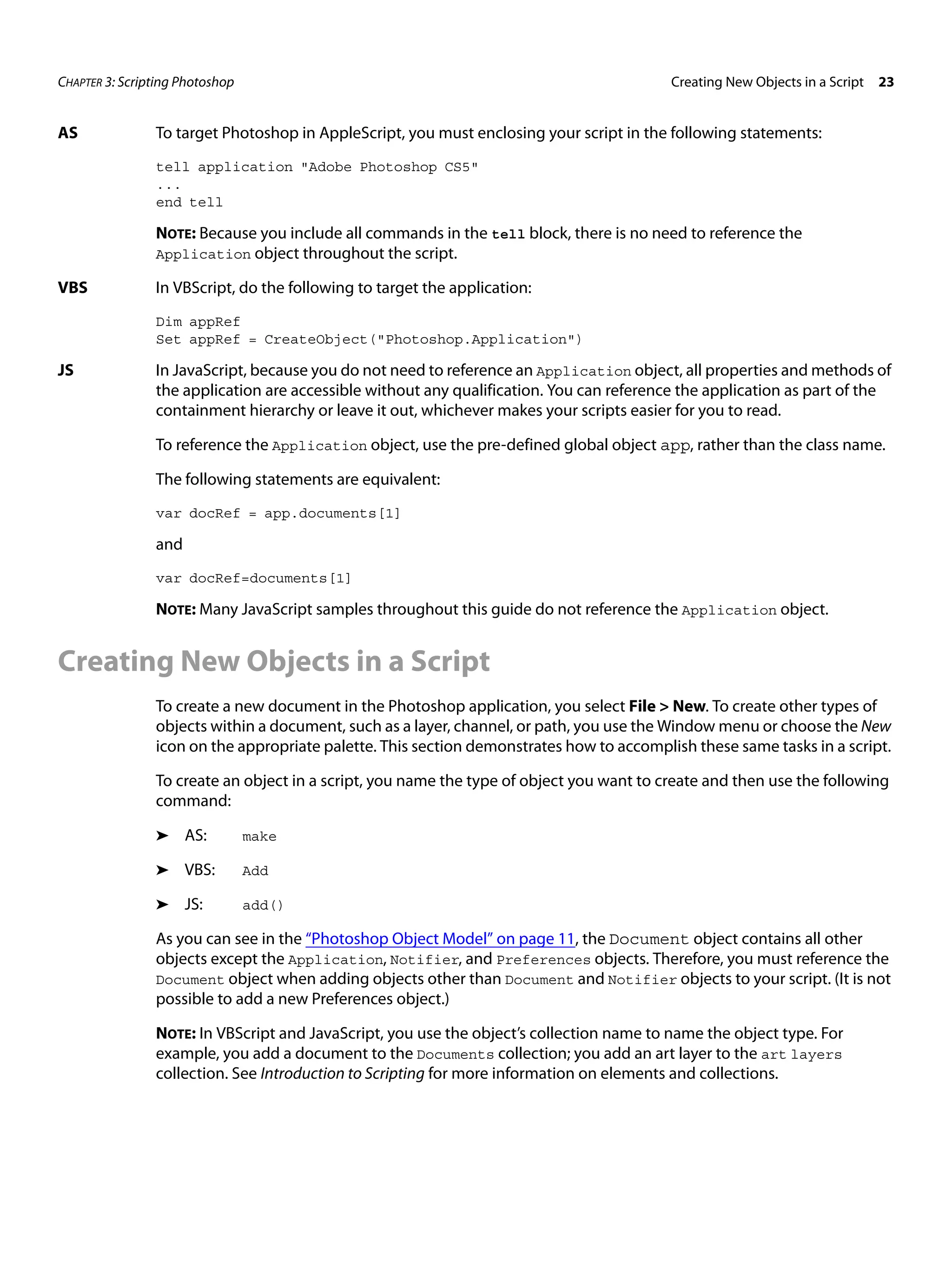 CHAPTER 3: Scripting Photoshop Creating New Objects in a Script 23 AS To target Photoshop in AppleScript, you must enclosing your script in the following statements: tell application "Adobe Photoshop CS5" ... end tell NOTE: Because you include all commands in the tell block, there is no need to reference the Application object throughout the script. VBS In VBScript, do the following to target the application: Dim appRef Set appRef = CreateObject("Photoshop.Application") JS In JavaScript, because you do not need to reference an Application object, all properties and methods of the application are accessible without any qualification. You can reference the application as part of the containment hierarchy or leave it out, whichever makes your scripts easier for you to read. To reference the Application object, use the pre-defined global object app, rather than the class name. The following statements are equivalent: var docRef = app.documents[1] and var docRef=documents[1] NOTE: Many JavaScript samples throughout this guide do not reference the Application object. Creating New Objects in a Script To create a new document in the Photoshop application, you select File > New. To create other types of objects within a document, such as a layer, channel, or path, you use the Window menu or choose the New icon on the appropriate palette. This section demonstrates how to accomplish these same tasks in a script. To create an object in a script, you name the type of object you want to create and then use the following command: ➤ AS: make ➤ VBS: Add ➤ JS: add() As you can see in the “Photoshop Object Model” on page 11, the Document object contains all other objects except the Application, Notifier, and Preferences objects. Therefore, you must reference the Document object when adding objects other than Document and Notifier objects to your script. (It is not possible to add a new Preferences object.) NOTE: In VBScript and JavaScript, you use the object’s collection name to name the object type. For example, you add a document to the Documents collection; you add an art layer to the art layers collection. See Introduction to Scripting for more information on elements and collections. 