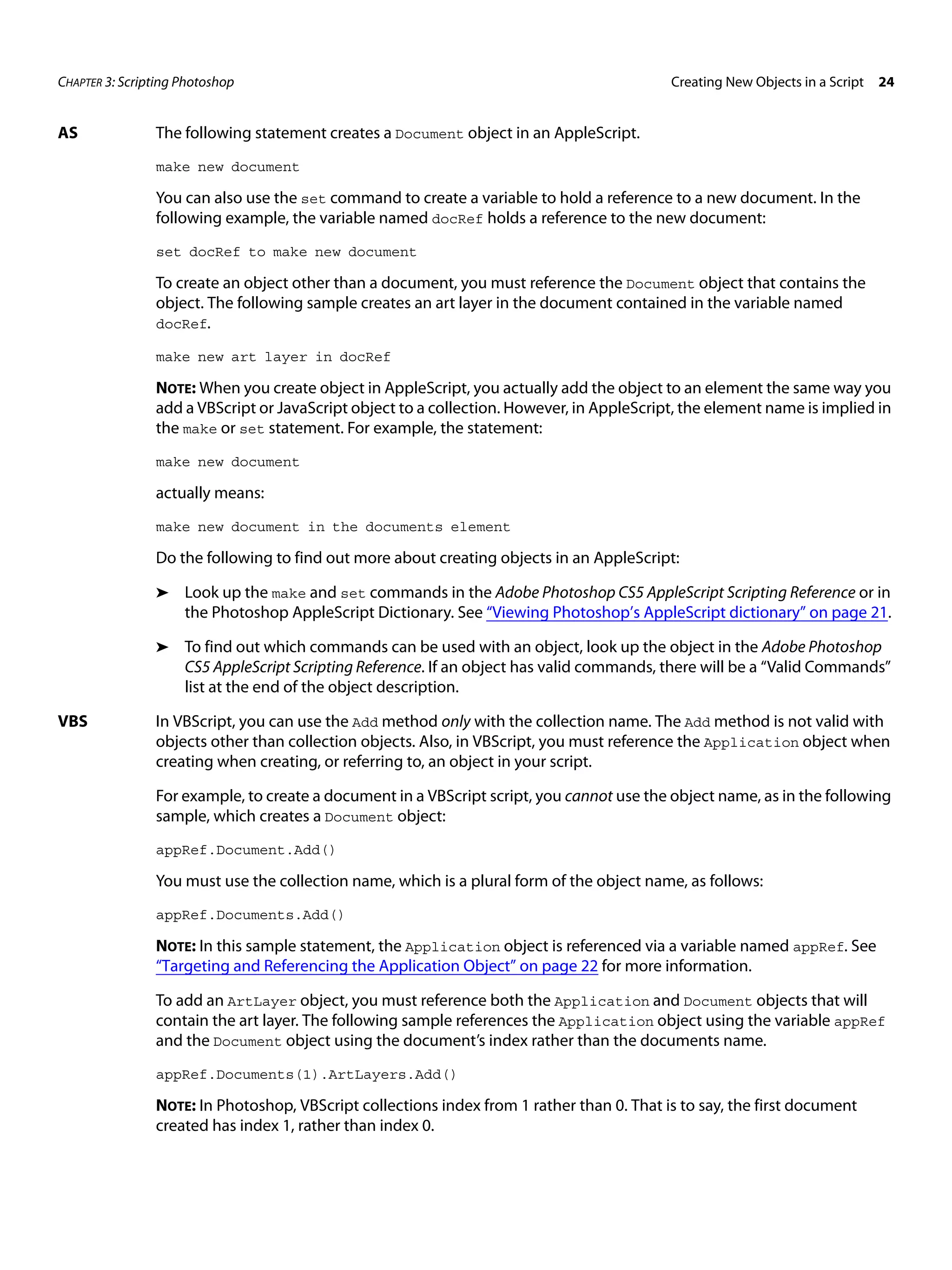 CHAPTER 3: Scripting Photoshop Creating New Objects in a Script 24 AS The following statement creates a Document object in an AppleScript. make new document You can also use the set command to create a variable to hold a reference to a new document. In the following example, the variable named docRef holds a reference to the new document: set docRef to make new document To create an object other than a document, you must reference the Document object that contains the object. The following sample creates an art layer in the document contained in the variable named docRef. make new art layer in docRef NOTE: When you create object in AppleScript, you actually add the object to an element the same way you add a VBScript or JavaScript object to a collection. However, in AppleScript, the element name is implied in the make or set statement. For example, the statement: make new document actually means: make new document in the documents element Do the following to find out more about creating objects in an AppleScript: ➤ Look up the make and set commands in the Adobe Photoshop CS5 AppleScript Scripting Reference or in the Photoshop AppleScript Dictionary. See “Viewing Photoshop’s AppleScript dictionary” on page 21. ➤ To find out which commands can be used with an object, look up the object in the Adobe Photoshop CS5 AppleScript Scripting Reference. If an object has valid commands, there will be a “Valid Commands” list at the end of the object description. VBS In VBScript, you can use the Add method only with the collection name. The Add method is not valid with objects other than collection objects. Also, in VBScript, you must reference the Application object when creating when creating, or referring to, an object in your script. For example, to create a document in a VBScript script, you cannot use the object name, as in the following sample, which creates a Document object: appRef.Document.Add() You must use the collection name, which is a plural form of the object name, as follows: appRef.Documents.Add() NOTE: In this sample statement, the Application object is referenced via a variable named appRef. See “Targeting and Referencing the Application Object” on page 22 for more information. To add an ArtLayer object, you must reference both the Application and Document objects that will contain the art layer. The following sample references the Application object using the variable appRef and the Document object using the document’s index rather than the documents name. appRef.Documents(1).ArtLayers.Add() NOTE: In Photoshop, VBScript collections index from 1 rather than 0. That is to say, the first document created has index 1, rather than index 0. 