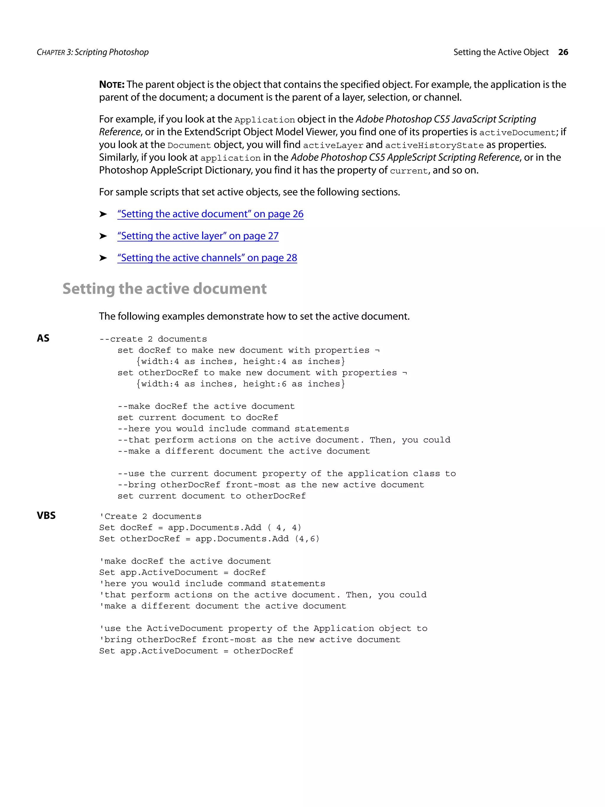CHAPTER 3: Scripting Photoshop Setting the Active Object 26 NOTE: The parent object is the object that contains the specified object. For example, the application is the parent of the document; a document is the parent of a layer, selection, or channel. For example, if you look at the Application object in the Adobe Photoshop CS5 JavaScript Scripting Reference, or in the ExtendScript Object Model Viewer, you find one of its properties is activeDocument; if you look at the Document object, you will find activeLayer and activeHistoryState as properties. Similarly, if you look at application in the Adobe Photoshop CS5 AppleScript Scripting Reference, or in the Photoshop AppleScript Dictionary, you find it has the property of current, and so on. For sample scripts that set active objects, see the following sections. ➤ “Setting the active document” on page 26 ➤ “Setting the active layer” on page 27 ➤ “Setting the active channels” on page 28 Setting the active document The following examples demonstrate how to set the active document. AS --create 2 documents set docRef to make new document with properties ¬ {width:4 as inches, height:4 as inches} set otherDocRef to make new document with properties ¬ {width:4 as inches, height:6 as inches} --make docRef the active document set current document to docRef --here you would include command statements --that perform actions on the active document. Then, you could --make a different document the active document --use the current document property of the application class to --bring otherDocRef front-most as the new active document set current document to otherDocRef VBS 'Create 2 documents Set docRef = app.Documents.Add ( 4, 4) Set otherDocRef = app.Documents.Add (4,6) 'make docRef the active document Set app.ActiveDocument = docRef 'here you would include command statements 'that perform actions on the active document. Then, you could 'make a different document the active document 'use the ActiveDocument property of the Application object to 'bring otherDocRef front-most as the new active document Set app.ActiveDocument = otherDocRef 