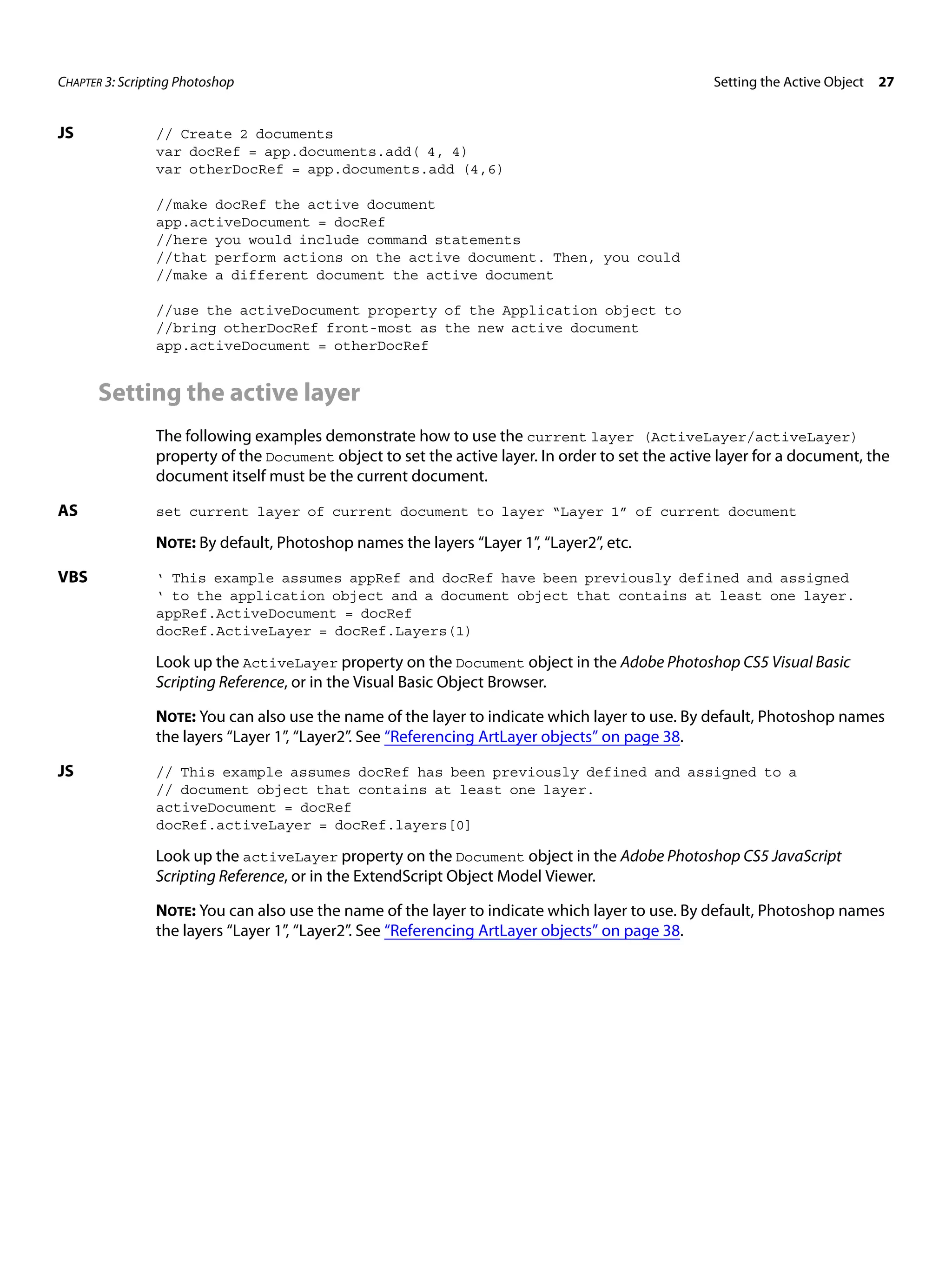 CHAPTER 3: Scripting Photoshop Setting the Active Object 27 JS // Create 2 documents var docRef = app.documents.add( 4, 4) var otherDocRef = app.documents.add (4,6) //make docRef the active document app.activeDocument = docRef //here you would include command statements //that perform actions on the active document. Then, you could //make a different document the active document //use the activeDocument property of the Application object to //bring otherDocRef front-most as the new active document app.activeDocument = otherDocRef Setting the active layer The following examples demonstrate how to use the current layer (ActiveLayer/activeLayer) property of the Document object to set the active layer. In order to set the active layer for a document, the document itself must be the current document. AS set current layer of current document to layer “Layer 1” of current document NOTE: By default, Photoshop names the layers “Layer 1”, “Layer2”, etc. VBS ‘ This example assumes appRef and docRef have been previously defined and assigned ‘ to the application object and a document object that contains at least one layer. appRef.ActiveDocument = docRef docRef.ActiveLayer = docRef.Layers(1) Look up the ActiveLayer property on the Document object in the Adobe Photoshop CS5 Visual Basic Scripting Reference, or in the Visual Basic Object Browser. NOTE: You can also use the name of the layer to indicate which layer to use. By default, Photoshop names the layers “Layer 1”, “Layer2”. See “Referencing ArtLayer objects” on page 38. JS // This example assumes docRef has been previously defined and assigned to a // document object that contains at least one layer. activeDocument = docRef docRef.activeLayer = docRef.layers[0] Look up the activeLayer property on the Document object in the Adobe Photoshop CS5 JavaScript Scripting Reference, or in the ExtendScript Object Model Viewer. NOTE: You can also use the name of the layer to indicate which layer to use. By default, Photoshop names the layers “Layer 1”, “Layer2”. See “Referencing ArtLayer objects” on page 38. 