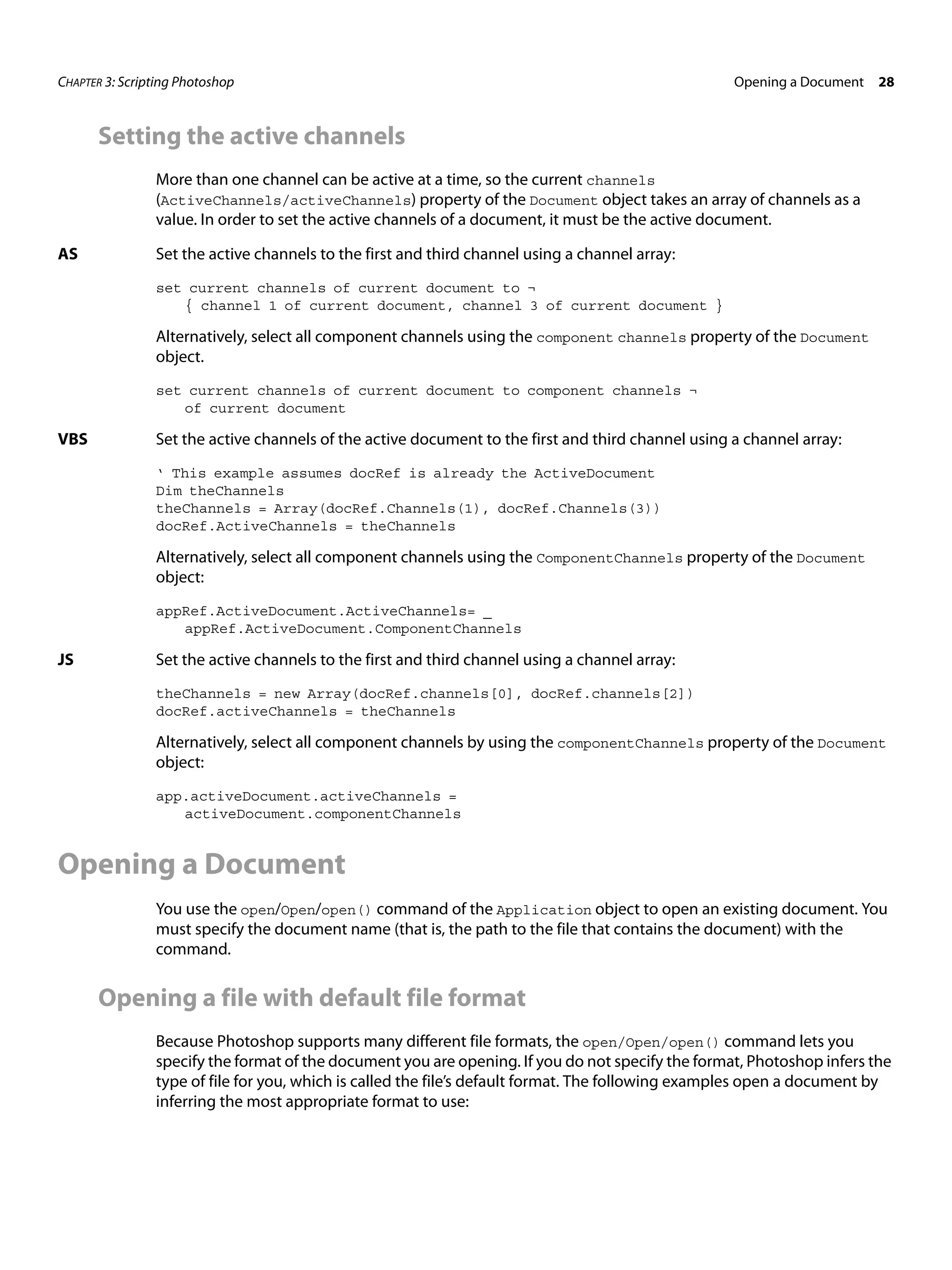 CHAPTER 3: Scripting Photoshop Opening a Document 28 Setting the active channels More than one channel can be active at a time, so the current channels (ActiveChannels/activeChannels) property of the Document object takes an array of channels as a value. In order to set the active channels of a document, it must be the active document. AS Set the active channels to the first and third channel using a channel array: set current channels of current document to ¬ { channel 1 of current document, channel 3 of current document } Alternatively, select all component channels using the component channels property of the Document object. set current channels of current document to component channels ¬ of current document VBS Set the active channels of the active document to the first and third channel using a channel array: ‘ This example assumes docRef is already the ActiveDocument Dim theChannels theChannels = Array(docRef.Channels(1), docRef.Channels(3)) docRef.ActiveChannels = theChannels Alternatively, select all component channels using the ComponentChannels property of the Document object: appRef.ActiveDocument.ActiveChannels= _ appRef.ActiveDocument.ComponentChannels JS Set the active channels to the first and third channel using a channel array: theChannels = new Array(docRef.channels[0], docRef.channels[2]) docRef.activeChannels = theChannels Alternatively, select all component channels by using the componentChannels property of the Document object: app.activeDocument.activeChannels = activeDocument.componentChannels Opening a Document You use the open/Open/open() command of the Application object to open an existing document. You must specify the document name (that is, the path to the file that contains the document) with the command. Opening a file with default file format Because Photoshop supports many different file formats, the open/Open/open() command lets you specify the format of the document you are opening. If you do not specify the format, Photoshop infers the type of file for you, which is called the file’s default format. The following examples open a document by inferring the most appropriate format to use: 