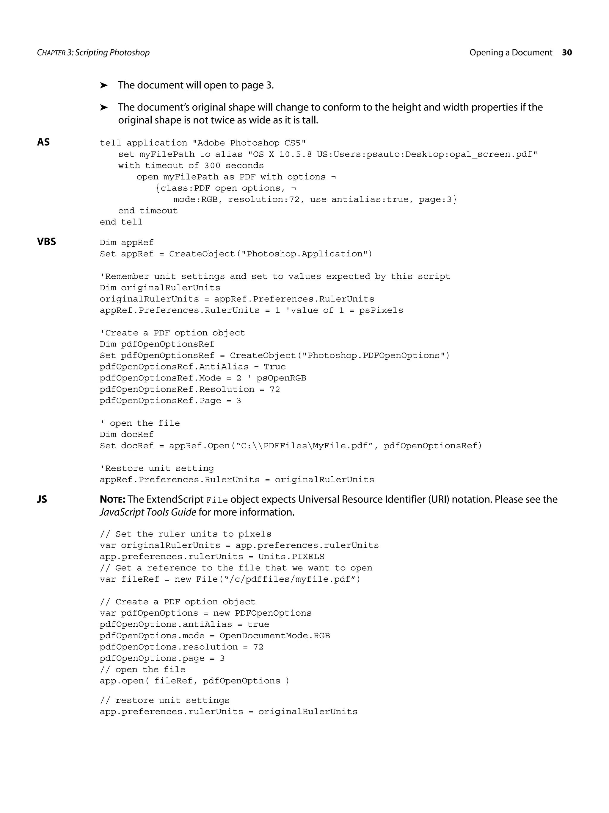 CHAPTER 3: Scripting Photoshop Opening a Document 30 ➤ The document will open to page 3. ➤ The document’s original shape will change to conform to the height and width properties if the original shape is not twice as wide as it is tall. AS tell application "Adobe Photoshop CS5" set myFilePath to alias "OS X 10.5.8 US:Users:psauto:Desktop:opal_screen.pdf" with timeout of 300 seconds open myFilePath as PDF with options ¬ {class:PDF open options, ¬ mode:RGB, resolution:72, use antialias:true, page:3} end timeout end tell VBS Dim appRef Set appRef = CreateObject("Photoshop.Application") 'Remember unit settings and set to values expected by this script Dim originalRulerUnits originalRulerUnits = appRef.Preferences.RulerUnits appRef.Preferences.RulerUnits = 1 'value of 1 = psPixels 'Create a PDF option object Dim pdfOpenOptionsRef Set pdfOpenOptionsRef = CreateObject("Photoshop.PDFOpenOptions") pdfOpenOptionsRef.AntiAlias = True pdfOpenOptionsRef.Mode = 2 ' psOpenRGB pdfOpenOptionsRef.Resolution = 72 pdfOpenOptionsRef.Page = 3 ' open the file Dim docRef Set docRef = appRef.Open(“C:PDFFilesMyFile.pdf”, pdfOpenOptionsRef) 'Restore unit setting appRef.Preferences.RulerUnits = originalRulerUnits JS NOTE: The ExtendScript File object expects Universal Resource Identifier (URI) notation. Please see the JavaScript Tools Guide for more information. // Set the ruler units to pixels var originalRulerUnits = app.preferences.rulerUnits app.preferences.rulerUnits = Units.PIXELS // Get a reference to the file that we want to open var fileRef = new File(“/c/pdffiles/myfile.pdf”) // Create a PDF option object var pdfOpenOptions = new PDFOpenOptions pdfOpenOptions.antiAlias = true pdfOpenOptions.mode = OpenDocumentMode.RGB pdfOpenOptions.resolution = 72 pdfOpenOptions.page = 3 // open the file app.open( fileRef, pdfOpenOptions ) // restore unit settings app.preferences.rulerUnits = originalRulerUnits 