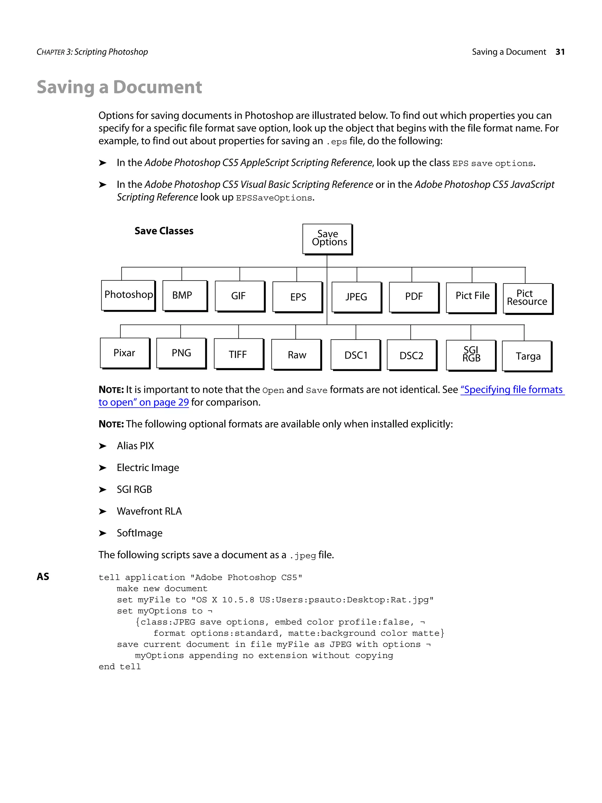 CHAPTER 3: Scripting Photoshop Saving a Document 31 Saving a Document Options for saving documents in Photoshop are illustrated below. To find out which properties you can specify for a specific file format save option, look up the object that begins with the file format name. For example, to find out about properties for saving an .eps file, do the following: ➤ In the Adobe Photoshop CS5 AppleScript Scripting Reference, look up the class EPS save options. ➤ In the Adobe Photoshop CS5 Visual Basic Scripting Reference or in the Adobe Photoshop CS5 JavaScript Scripting Reference look up EPSSaveOptions. Save Classes Save Options Photoshop BMP GIF EPS JPEG PDF Pict File Pict Resource Pixar PNG TIFF Raw DSC1 SGI DSC2 RGB Targa NOTE: It is important to note that the Open and Save formats are not identical. See “Specifying file formats to open” on page 29 for comparison. NOTE: The following optional formats are available only when installed explicitly: ➤ Alias PIX ➤ Electric Image ➤ SGI RGB ➤ Wavefront RLA ➤ SoftImage The following scripts save a document as a .jpeg file. AS tell application "Adobe Photoshop CS5" make new document set myFile to "OS X 10.5.8 US:Users:psauto:Desktop:Rat.jpg" set myOptions to ¬ {class:JPEG save options, embed color profile:false, ¬ format options:standard, matte:background color matte} save current document in file myFile as JPEG with options ¬ myOptions appending no extension without copying end tell 