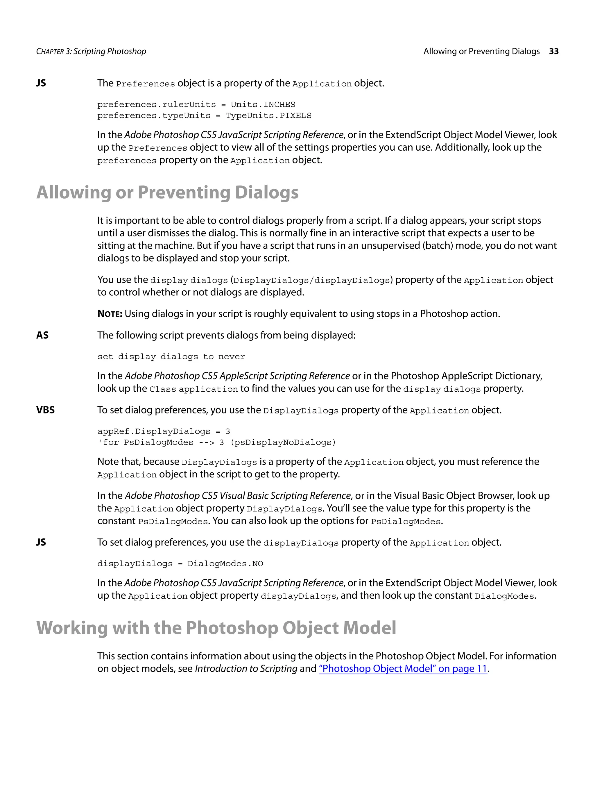 CHAPTER 3: Scripting Photoshop Allowing or Preventing Dialogs 33 JS The Preferences object is a property of the Application object. preferences.rulerUnits = Units.INCHES preferences.typeUnits = TypeUnits.PIXELS In the Adobe Photoshop CS5 JavaScript Scripting Reference, or in the ExtendScript Object Model Viewer, look up the Preferences object to view all of the settings properties you can use. Additionally, look up the preferences property on the Application object. Allowing or Preventing Dialogs It is important to be able to control dialogs properly from a script. If a dialog appears, your script stops until a user dismisses the dialog. This is normally fine in an interactive script that expects a user to be sitting at the machine. But if you have a script that runs in an unsupervised (batch) mode, you do not want dialogs to be displayed and stop your script. You use the display dialogs (DisplayDialogs/displayDialogs) property of the Application object to control whether or not dialogs are displayed. NOTE: Using dialogs in your script is roughly equivalent to using stops in a Photoshop action. AS The following script prevents dialogs from being displayed: set display dialogs to never In the Adobe Photoshop CS5 AppleScript Scripting Reference or in the Photoshop AppleScript Dictionary, look up the Class application to find the values you can use for the display dialogs property. VBS To set dialog preferences, you use the DisplayDialogs property of the Application object. appRef.DisplayDialogs = 3 'for PsDialogModes --> 3 (psDisplayNoDialogs) Note that, because DisplayDialogs is a property of the Application object, you must reference the Application object in the script to get to the property. In the Adobe Photoshop CS5 Visual Basic Scripting Reference, or in the Visual Basic Object Browser, look up the Application object property DisplayDialogs. You’ll see the value type for this property is the constant PsDialogModes. You can also look up the options for PsDialogModes. JS To set dialog preferences, you use the displayDialogs property of the Application object. displayDialogs = DialogModes.NO In the Adobe Photoshop CS5 JavaScript Scripting Reference, or in the ExtendScript Object Model Viewer, look up the Application object property displayDialogs, and then look up the constant DialogModes. Working with the Photoshop Object Model This section contains information about using the objects in the Photoshop Object Model. For information on object models, see Introduction to Scripting and “Photoshop Object Model” on page 11. 