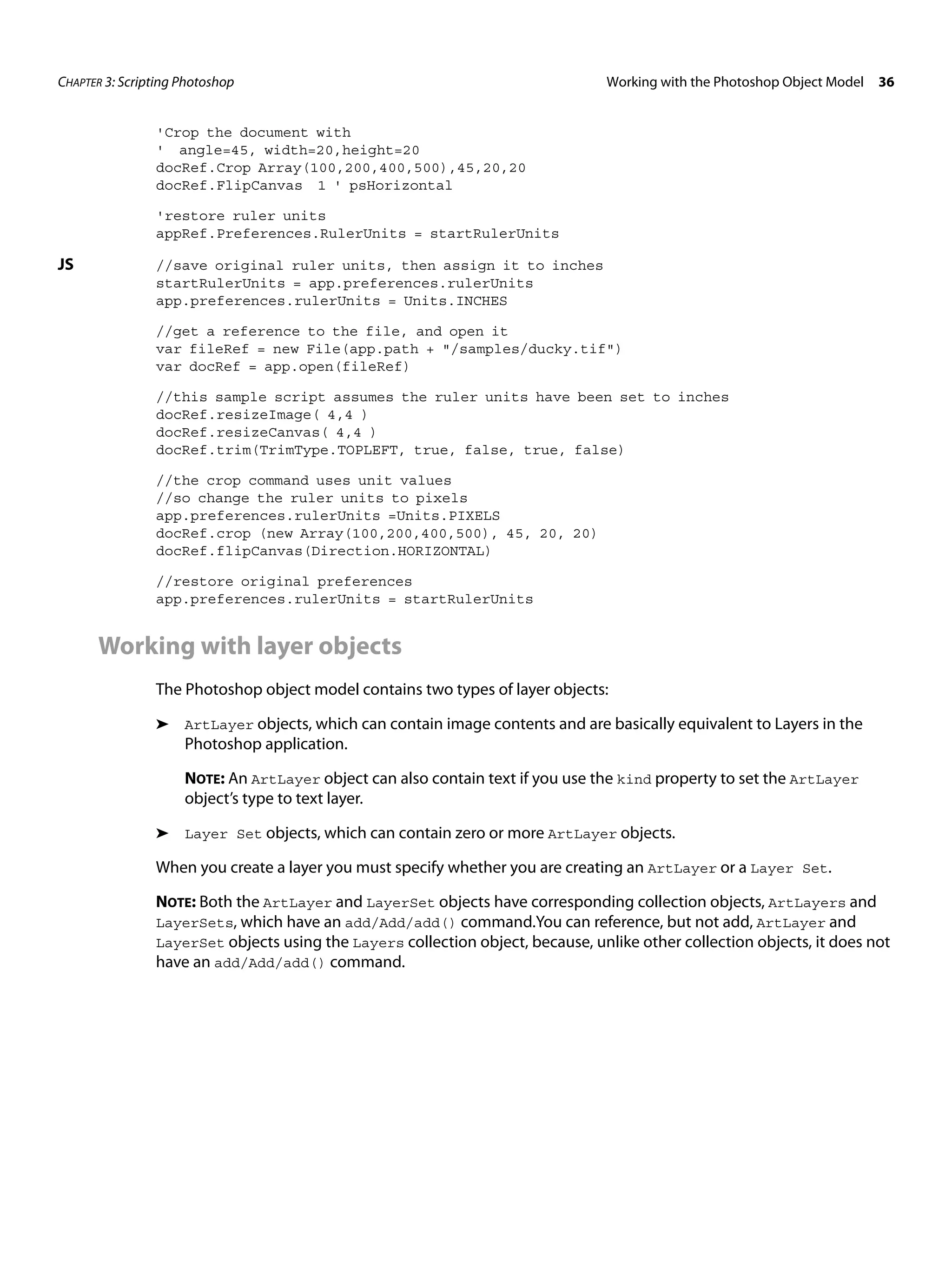 CHAPTER 3: Scripting Photoshop Working with the Photoshop Object Model 36 'Crop the document with ' angle=45, width=20,height=20 docRef.Crop Array(100,200,400,500),45,20,20 docRef.FlipCanvas 1 ' psHorizontal 'restore ruler units appRef.Preferences.RulerUnits = startRulerUnits JS //save original ruler units, then assign it to inches startRulerUnits = app.preferences.rulerUnits app.preferences.rulerUnits = Units.INCHES //get a reference to the file, and open it var fileRef = new File(app.path + "/samples/ducky.tif") var docRef = app.open(fileRef) //this sample script assumes the ruler units have been set to inches docRef.resizeImage( 4,4 ) docRef.resizeCanvas( 4,4 ) docRef.trim(TrimType.TOPLEFT, true, false, true, false) //the crop command uses unit values //so change the ruler units to pixels app.preferences.rulerUnits =Units.PIXELS docRef.crop (new Array(100,200,400,500), 45, 20, 20) docRef.flipCanvas(Direction.HORIZONTAL) //restore original preferences app.preferences.rulerUnits = startRulerUnits Working with layer objects The Photoshop object model contains two types of layer objects: ➤ ArtLayer objects, which can contain image contents and are basically equivalent to Layers in the Photoshop application. NOTE: An ArtLayer object can also contain text if you use the kind property to set the ArtLayer object’s type to text layer. ➤ Layer Set objects, which can contain zero or more ArtLayer objects. When you create a layer you must specify whether you are creating an ArtLayer or a Layer Set. NOTE: Both the ArtLayer and LayerSet objects have corresponding collection objects, ArtLayers and LayerSets, which have an add/Add/add() command.You can reference, but not add, ArtLayer and LayerSet objects using the Layers collection object, because, unlike other collection objects, it does not have an add/Add/add() command. 