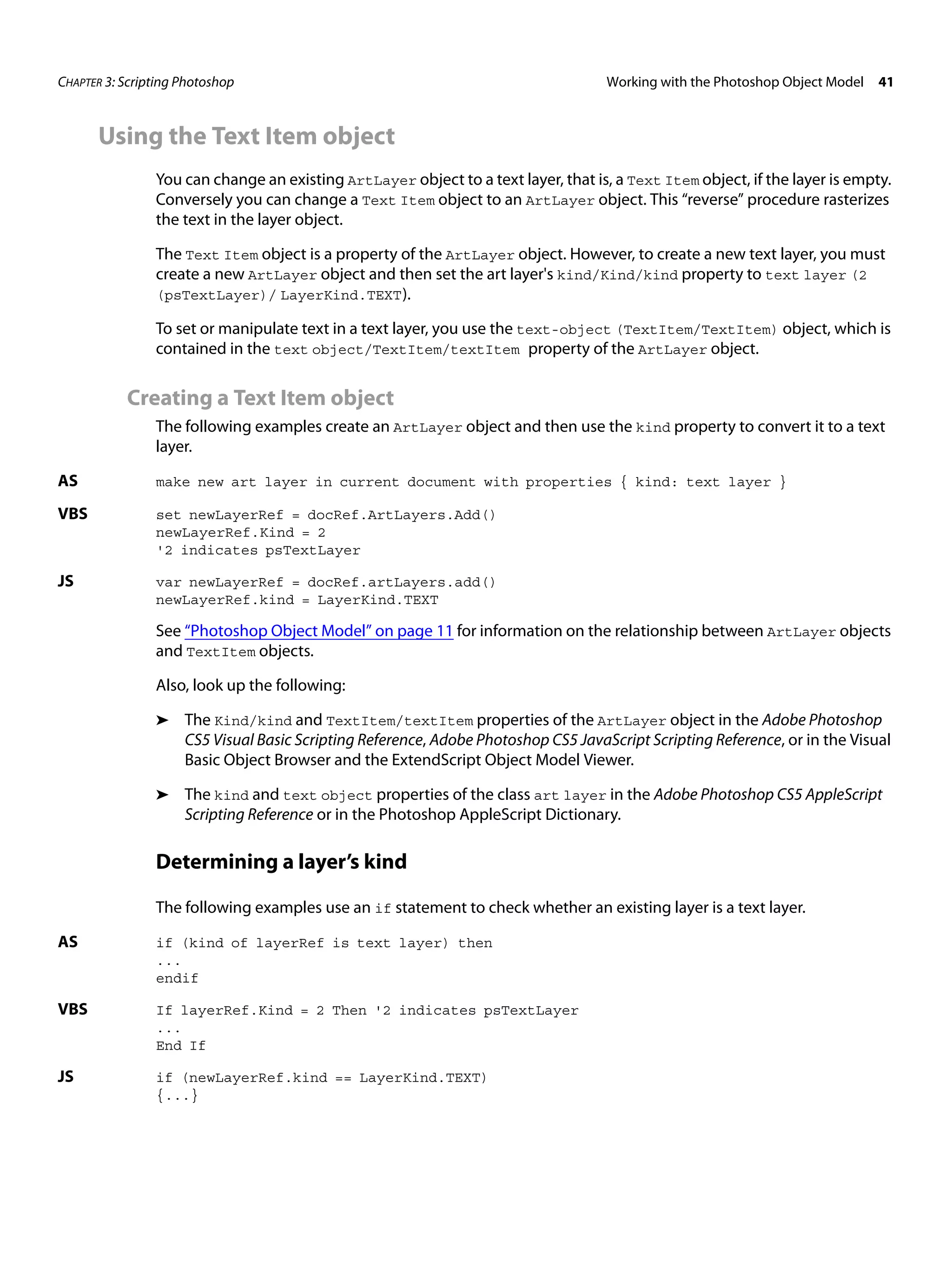 CHAPTER 3: Scripting Photoshop Working with the Photoshop Object Model 41 Using the Text Item object You can change an existing ArtLayer object to a text layer, that is, a Text Item object, if the layer is empty. Conversely you can change a Text Item object to an ArtLayer object. This “reverse” procedure rasterizes the text in the layer object. The Text Item object is a property of the ArtLayer object. However, to create a new text layer, you must create a new ArtLayer object and then set the art layer's kind/Kind/kind property to text layer (2 (psTextLayer)/ LayerKind.TEXT ). To set or manipulate text in a text layer, you use the text-object (TextItem/TextItem) object, which is contained in the text object/TextItem/textItem property of the ArtLayer object. Creating a Text Item object The following examples create an ArtLayer object and then use the kind property to convert it to a text layer. AS make new art layer in current document with properties { kind: text layer } VBS set newLayerRef = docRef.ArtLayers.Add() newLayerRef.Kind = 2 '2 indicates psTextLayer JS var newLayerRef = docRef.artLayers.add() newLayerRef.kind = LayerKind.TEXT See “Photoshop Object Model” on page 11 for information on the relationship between ArtLayer objects and TextItem objects. Also, look up the following: ➤ The Kind/kind and TextItem/textItem properties of the ArtLayer object in the Adobe Photoshop CS5 Visual Basic Scripting Reference, Adobe Photoshop CS5 JavaScript Scripting Reference, or in the Visual Basic Object Browser and the ExtendScript Object Model Viewer. ➤ The kind and text object properties of the class art layer in the Adobe Photoshop CS5 AppleScript Scripting Reference or in the Photoshop AppleScript Dictionary. Determining a layer’s kind The following examples use an if statement to check whether an existing layer is a text layer. AS if (kind of layerRef is text layer) then ... endif VBS If layerRef.Kind = 2 Then '2 indicates psTextLayer ... End If JS if (newLayerRef.kind == LayerKind.TEXT) {...} 