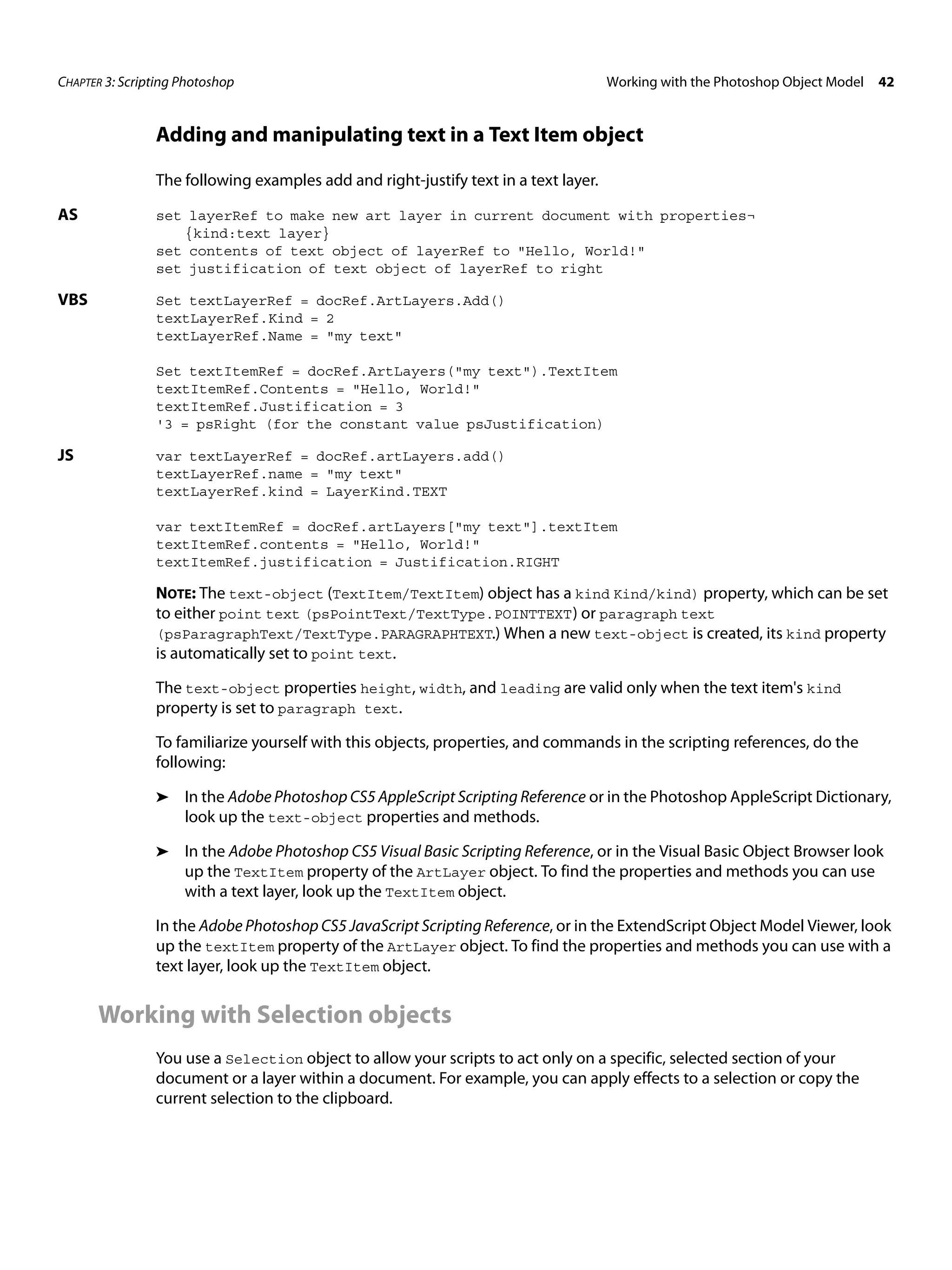 CHAPTER 3: Scripting Photoshop Working with the Photoshop Object Model 42 Adding and manipulating text in a Text Item object The following examples add and right-justify text in a text layer. AS set layerRef to make new art layer in current document with properties¬ {kind:text layer} set contents of text object of layerRef to "Hello, World!" set justification of text object of layerRef to right VBS Set textLayerRef = docRef.ArtLayers.Add() textLayerRef.Kind = 2 textLayerRef.Name = "my text" Set textItemRef = docRef.ArtLayers("my text").TextItem textItemRef.Contents = "Hello, World!" textItemRef.Justification = 3 '3 = psRight (for the constant value psJustification) JS var textLayerRef = docRef.artLayers.add() textLayerRef.name = "my text" textLayerRef.kind = LayerKind.TEXT var textItemRef = docRef.artLayers["my text"].textItem textItemRef.contents = "Hello, World!" textItemRef.justification = Justification.RIGHT NOTE: The text-object (TextItem/TextItem) object has a kind Kind/kind) property, which can be set to either point text (psPointText/TextType.POINTTEXT ) or paragraph text (psParagraphText/TextType.PARAGRAPHTEXT.) When a new text-object is created, its kind property is automatically set to point text. The text-object properties height, width, and leading are valid only when the text item's kind property is set to paragraph text. To familiarize yourself with this objects, properties, and commands in the scripting references, do the following: ➤ In the Adobe Photoshop CS5 AppleScript Scripting Reference or in the Photoshop AppleScript Dictionary, look up the text-object properties and methods. ➤ In the Adobe Photoshop CS5 Visual Basic Scripting Reference, or in the Visual Basic Object Browser look up the TextItem property of the ArtLayer object. To find the properties and methods you can use with a text layer, look up the TextItem object. In the Adobe Photoshop CS5 JavaScript Scripting Reference, or in the ExtendScript Object Model Viewer, look up the textItem property of the ArtLayer object. To find the properties and methods you can use with a text layer, look up the TextItem object. Working with Selection objects You use a Selection object to allow your scripts to act only on a specific, selected section of your document or a layer within a document. For example, you can apply effects to a selection or copy the current selection to the clipboard. 