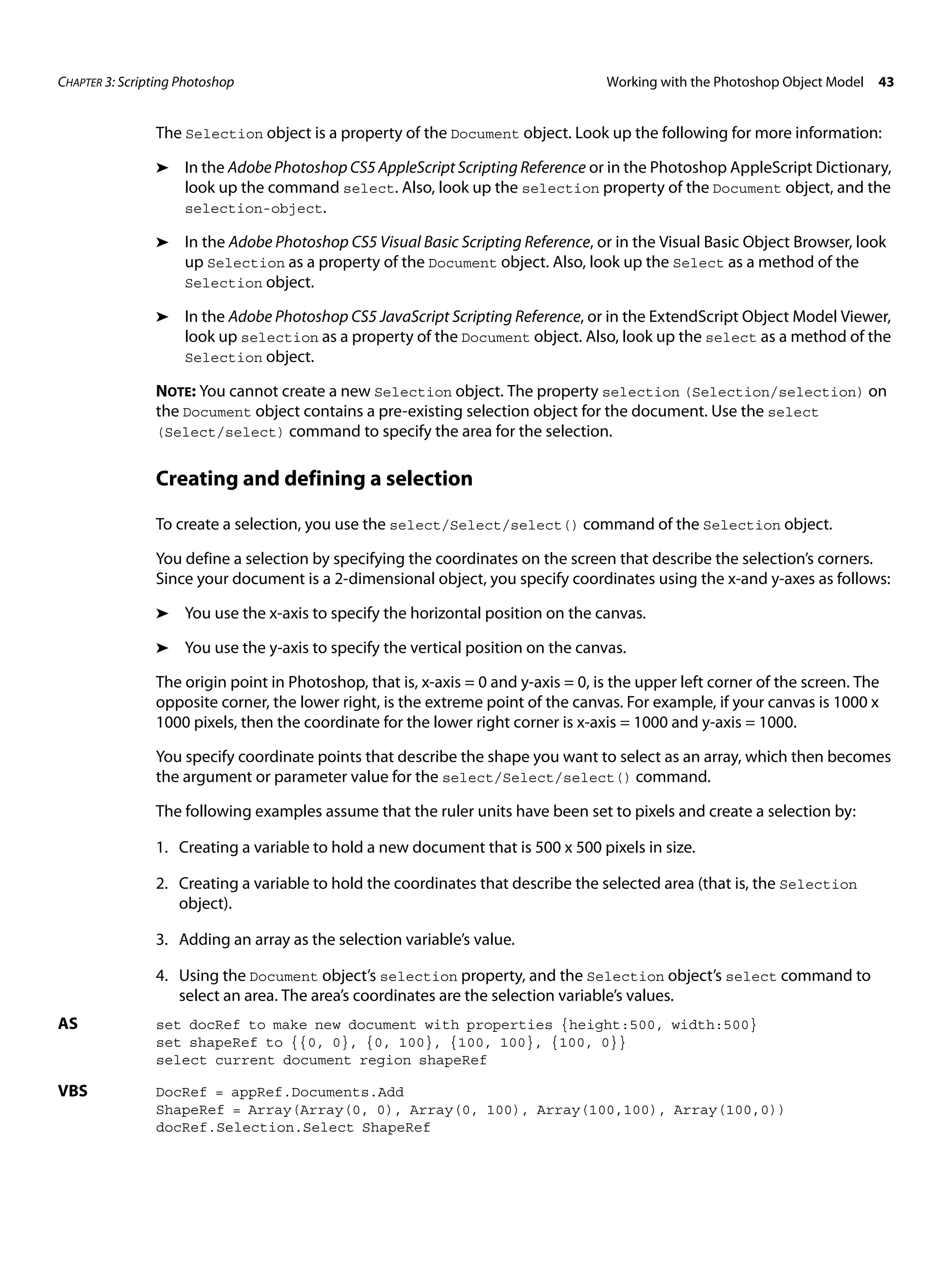 CHAPTER 3: Scripting Photoshop Working with the Photoshop Object Model 43 The Selection object is a property of the Document object. Look up the following for more information: ➤ In the Adobe Photoshop CS5 AppleScript Scripting Reference or in the Photoshop AppleScript Dictionary, look up the command select. Also, look up the selection property of the Document object, and the selection-object. ➤ In the Adobe Photoshop CS5 Visual Basic Scripting Reference, or in the Visual Basic Object Browser, look up Selection as a property of the Document object. Also, look up the Select as a method of the Selection object. ➤ In the Adobe Photoshop CS5 JavaScript Scripting Reference, or in the ExtendScript Object Model Viewer, look up selection as a property of the Document object. Also, look up the select as a method of the Selection object. NOTE: You cannot create a new Selection object. The property selection (Selection/selection) on the Document object contains a pre-existing selection object for the document. Use the select (Select/select) command to specify the area for the selection. Creating and defining a selection To create a selection, you use the select/Select/select() command of the Selection object. You define a selection by specifying the coordinates on the screen that describe the selection’s corners. Since your document is a 2-dimensional object, you specify coordinates using the x-and y-axes as follows: ➤ You use the x-axis to specify the horizontal position on the canvas. ➤ You use the y-axis to specify the vertical position on the canvas. The origin point in Photoshop, that is, x-axis = 0 and y-axis = 0, is the upper left corner of the screen. The opposite corner, the lower right, is the extreme point of the canvas. For example, if your canvas is 1000 x 1000 pixels, then the coordinate for the lower right corner is x-axis = 1000 and y-axis = 1000. You specify coordinate points that describe the shape you want to select as an array, which then becomes the argument or parameter value for the select/Select/select() command. The following examples assume that the ruler units have been set to pixels and create a selection by: 1. Creating a variable to hold a new document that is 500 x 500 pixels in size. 2. Creating a variable to hold the coordinates that describe the selected area (that is, the Selection object). 3. Adding an array as the selection variable’s value. 4. Using the Document object’s selection property, and the Selection object’s select command to select an area. The area’s coordinates are the selection variable’s values. AS set docRef to make new document with properties {height:500, width:500} set shapeRef to {{0, 0}, {0, 100}, {100, 100}, {100, 0}} select current document region shapeRef VBS DocRef = appRef.Documents.Add ShapeRef = Array(Array(0, 0), Array(0, 100), Array(100,100), Array(100,0)) docRef.Selection.Select ShapeRef 