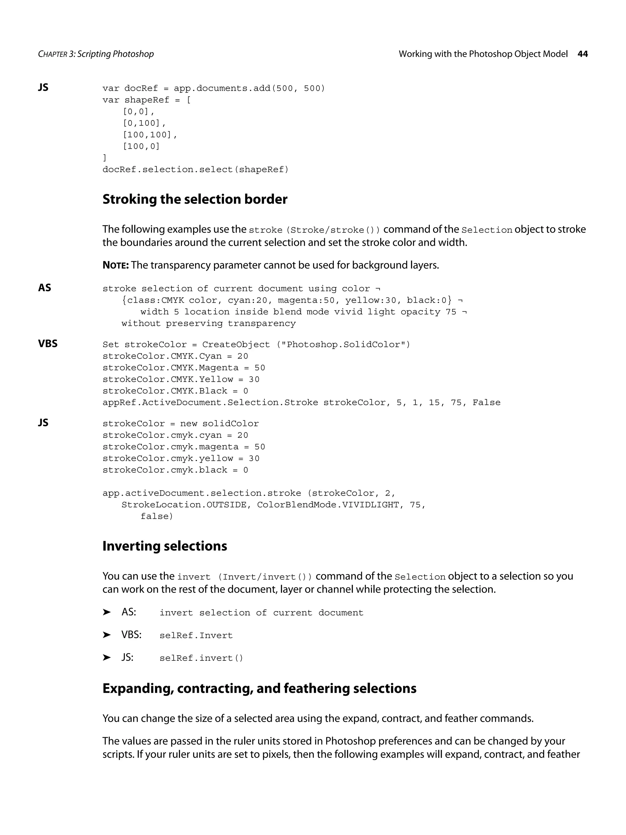 CHAPTER 3: Scripting Photoshop Working with the Photoshop Object Model 44 JS var docRef = app.documents.add(500, 500) var shapeRef = [ [0,0], [0,100], [100,100], [100,0] ] docRef.selection.select(shapeRef) Stroking the selection border The following examples use the stroke (Stroke/stroke()) command of the Selection object to stroke the boundaries around the current selection and set the stroke color and width. NOTE: The transparency parameter cannot be used for background layers. AS stroke selection of current document using color ¬ {class:CMYK color, cyan:20, magenta:50, yellow:30, black:0} ¬ width 5 location inside blend mode vivid light opacity 75 ¬ without preserving transparency VBS Set strokeColor = CreateObject ("Photoshop.SolidColor") strokeColor.CMYK.Cyan = 20 strokeColor.CMYK.Magenta = 50 strokeColor.CMYK.Yellow = 30 strokeColor.CMYK.Black = 0 appRef.ActiveDocument.Selection.Stroke strokeColor, 5, 1, 15, 75, False JS strokeColor = new solidColor strokeColor.cmyk.cyan = 20 strokeColor.cmyk.magenta = 50 strokeColor.cmyk.yellow = 30 strokeColor.cmyk.black = 0 app.activeDocument.selection.stroke (strokeColor, 2, StrokeLocation.OUTSIDE, ColorBlendMode.VIVIDLIGHT, 75, false) Inverting selections You can use the invert (Invert/invert()) command of the Selection object to a selection so you can work on the rest of the document, layer or channel while protecting the selection. ➤ AS: invert selection of current document ➤ VBS: selRef.Invert ➤ JS: selRef.invert() Expanding, contracting, and feathering selections You can change the size of a selected area using the expand, contract, and feather commands. The values are passed in the ruler units stored in Photoshop preferences and can be changed by your scripts. If your ruler units are set to pixels, then the following examples will expand, contract, and feather 